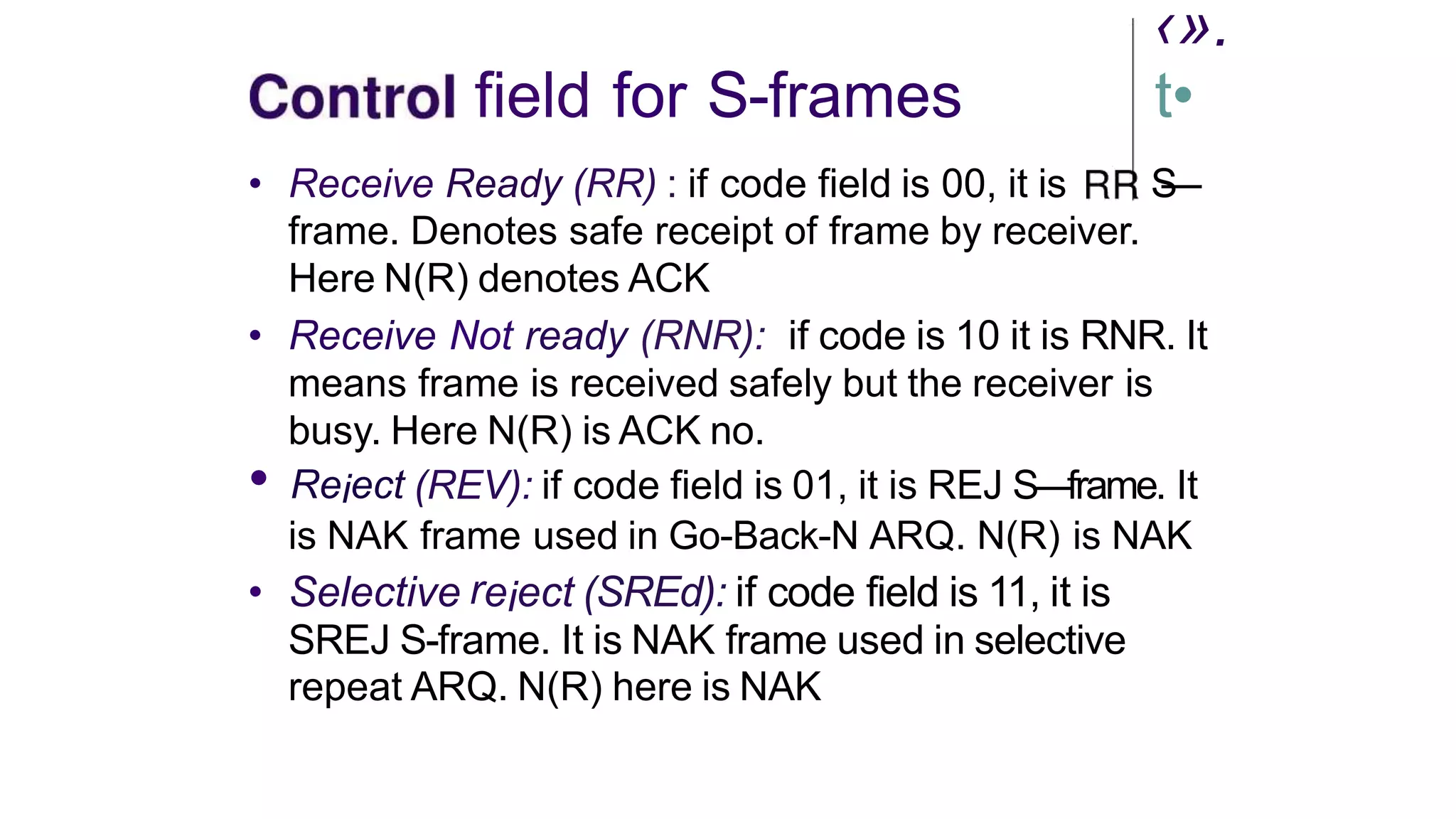 ‹».
field for S-frames t•
• Receive Ready (RR) : if code field is 00, it is S
—
frame. Denotes safe receipt of frame by receiver.
Here N(R) denotes ACK
• Receive Not ready (RNR): if code is 10 it is RNR. It
means frame is received safely but the receiver is
busy. Here N(R) is ACK no.
• Reiect (REV): if code field is 01, it is REJ S—frame. It
is NAK frame used in Go-Back-N ARQ. N(R) is NAK
• Selective reiect (SREd): if code field is 11, it is
SREJ S-frame. It is NAK frame used in selective
repeat ARQ. N(R) here is NAK
 