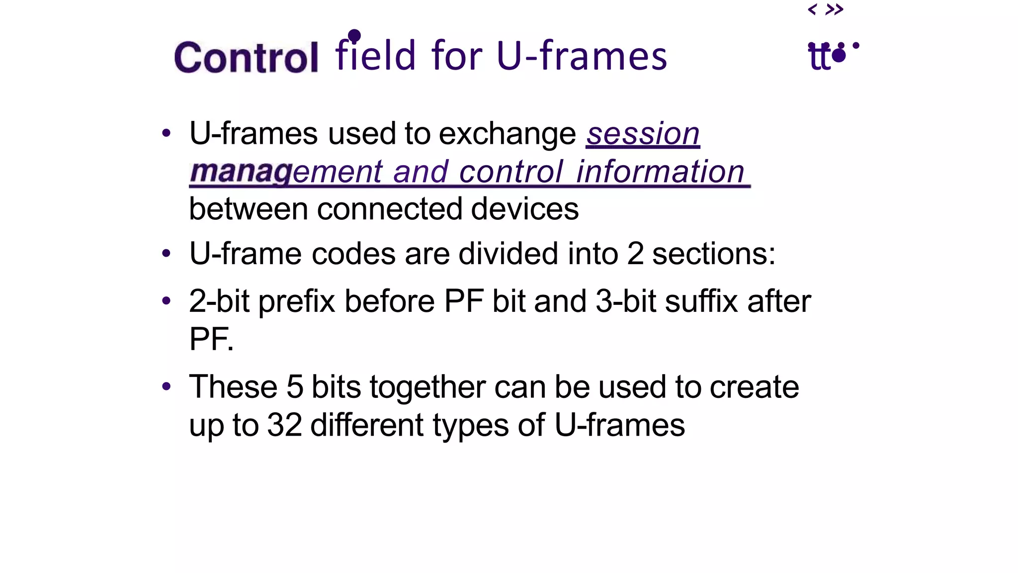 ‹»
• ....
field for U-frames
• U-frames used to exchange session
ement and control information
between connected devices
• U-frame codes are divided into 2 sections:
tt•
• 2-bit prefix before PF bit and 3-bit suffix after
PF.
• These 5 bits together can be used to create
up to 32 different types of U-frames
 