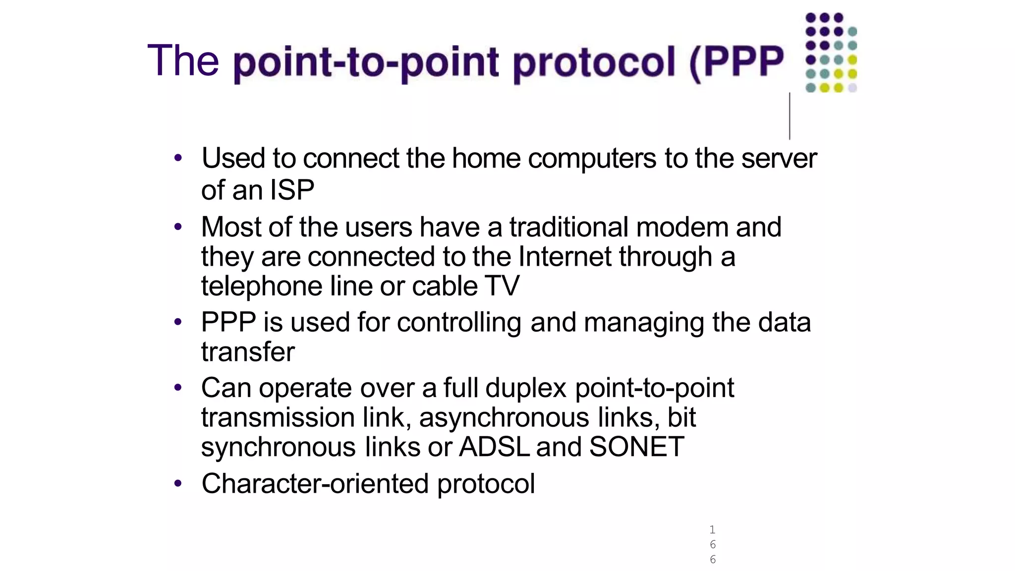 The
1
6
6
• Used to connect the home computers to the server
of an ISP
• Most of the users have a traditional modem and
they are connected to the Internet through a
telephone line or cable TV
• PPP is used for controlling and managing the data
transfer
• Can operate over a full duplex point-to-point
transmission link, asynchronous links, bit
synchronous links or ADSL and SONET
• Character-oriented protocol
 