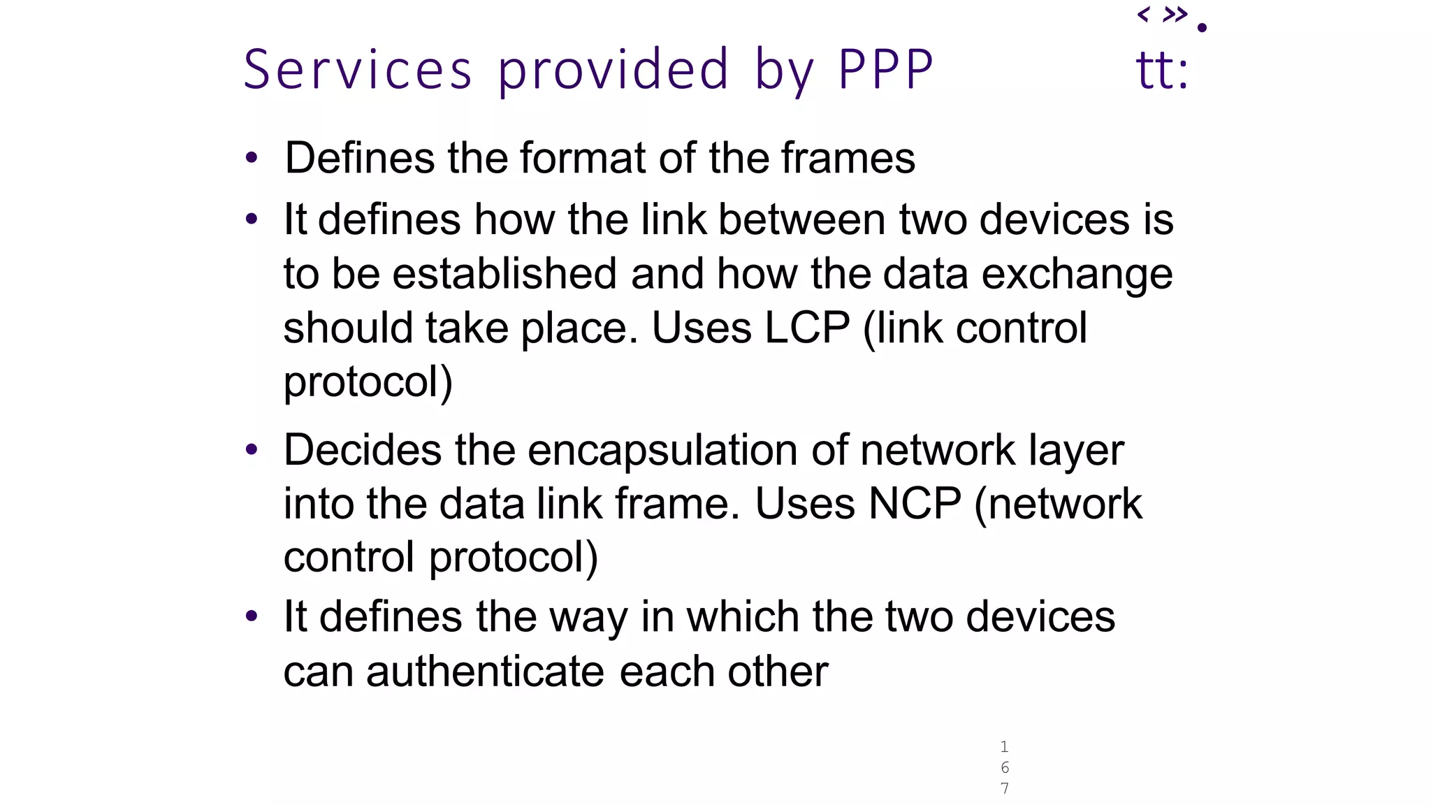 1
6
7
‹».
Services provided by PPP tt:
• Defines the format of the frames
• It defines how the link between two devices is
to be established and how the data exchange
should take place. Uses LCP (link control
protocol)
• Decides the encapsulation of network layer
into the data link frame. Uses NCP (network
control protocol)
• It defines the way in which the two devices
can authenticate each other
 