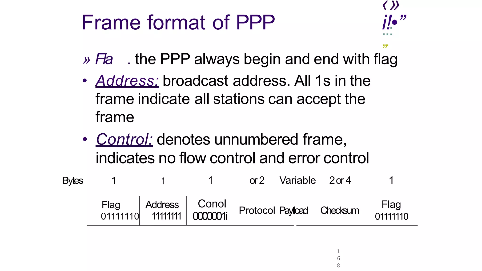 ‹»
1
6
8
Frame format of PPP .
i.
!:•”
„.
» Fla . the PPP always begin and end with flag
• Address: broadcast address. All 1s in the
frame indicate all stations can accept the
frame
• Control: denotes unnumbered frame,
indicates no flow control and error control
Bytes 1
Flag Address
01111110 111111
11
1 or2 Variable 2or 4
Conol
0000001i
Protocol Paytload Checksum
1
Flag
01111110
 