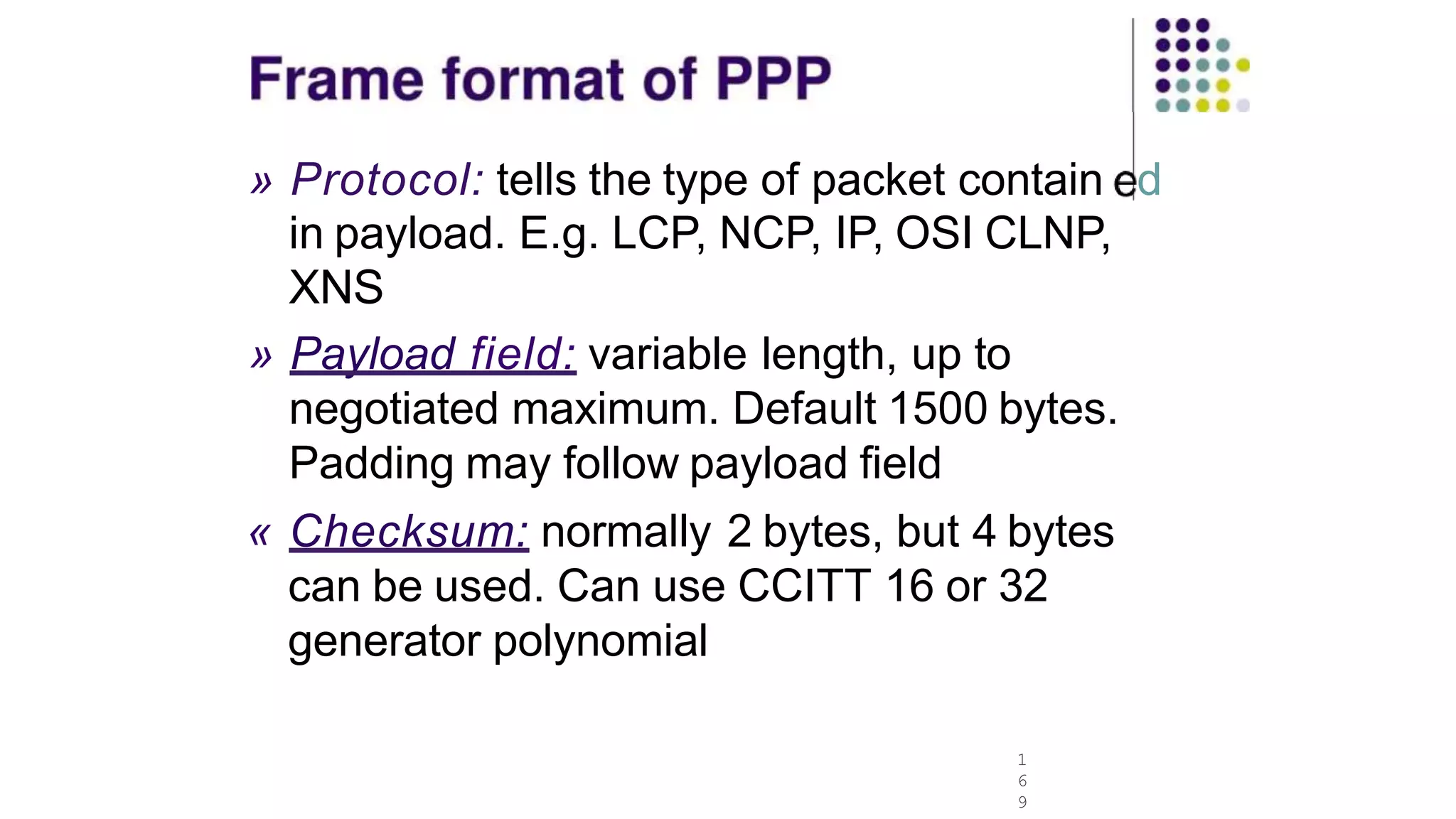» Protocol: tells the type of packet contain d
in payload. E.g. LCP, NCP, IP, OSI CLNP,
XNS
1
6
9
» Payload field: variable length, up to
negotiated maximum. Default 1500 bytes.
Padding may follow payload field
« Checksum: normally 2 bytes, but 4 bytes
can be used. Can use CCITT 16 or 32
generator polynomial
 
