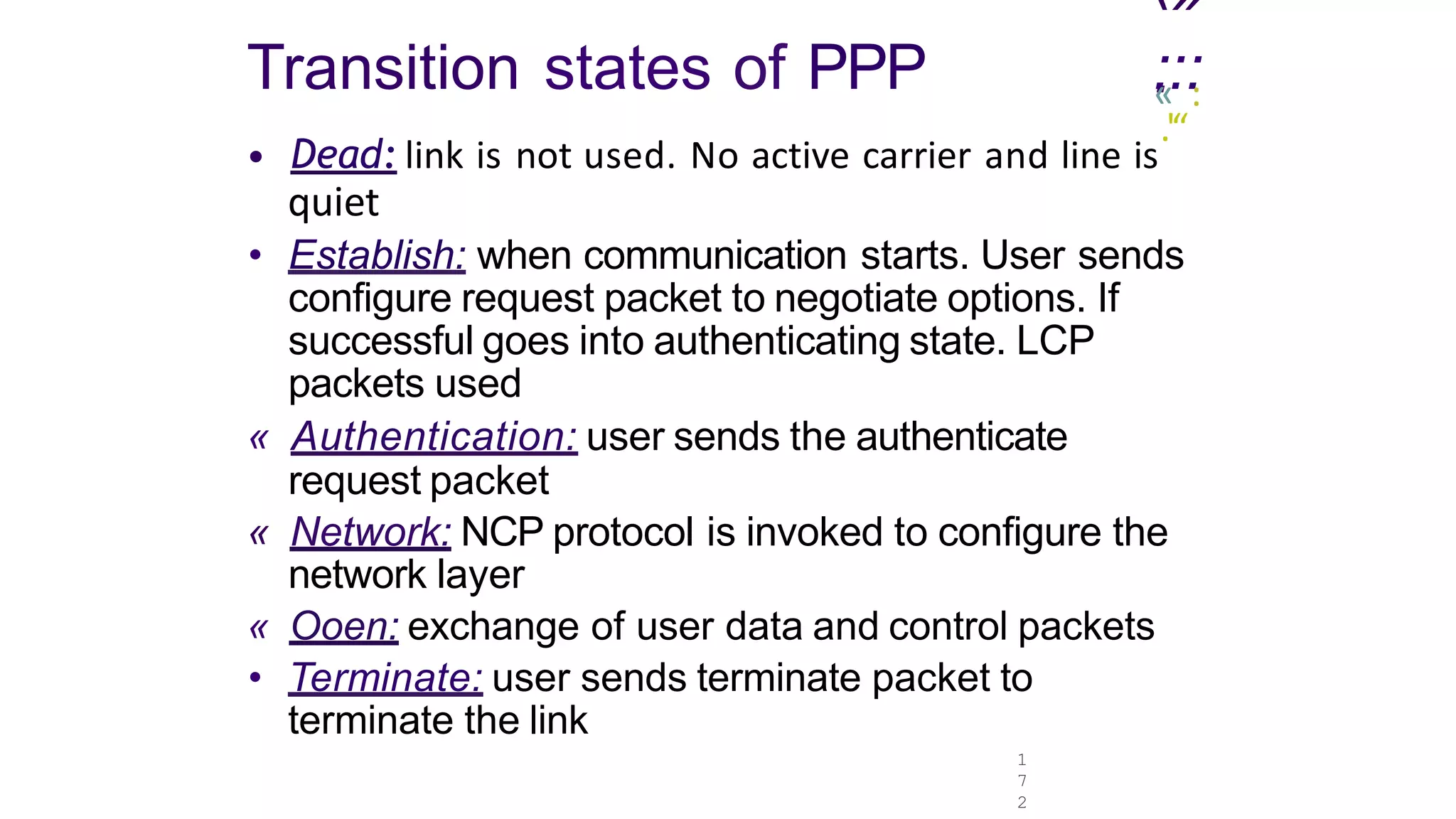 1
7
2
‹»
.
Transition states of PPP :
«:::
.'“
• Dead: link is not used. No active carrier and line is
quiet
• Establish: when communication starts. User sends
configure request packet to negotiate options. If
successful goes into authenticating state. LCP
packets used
« Authentication: user sends the authenticate
request packet
« Network: NCP protocol is invoked to configure the
network layer
« Ooen: exchange of user data and control packets
• Terminate: user sends terminate packet to
terminate the link
 