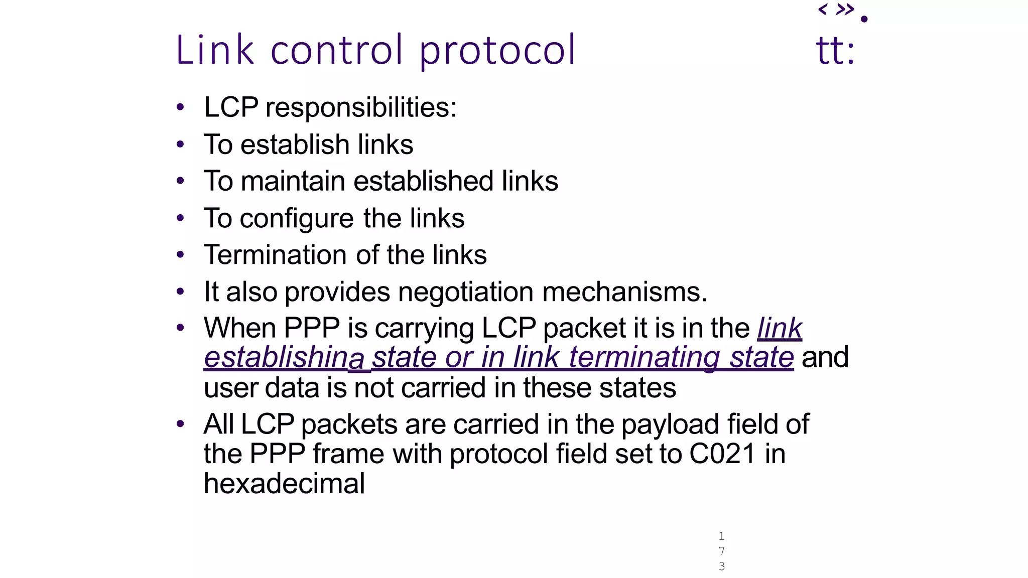 1
7
3
‹».
Link control protocol tt:
• LCP responsibilities:
• To establish links
• To maintain established links
• To configure the links
• Termination of the links
• It also provides negotiation mechanisms.
• When PPP is carrying LCP packet it is in the link
establishina state or in link terminating state and
user data is not carried in these states
• All LCP packets are carried in the payload field of
the PPP frame with protocol field set to C021 in
hexadecimal
 