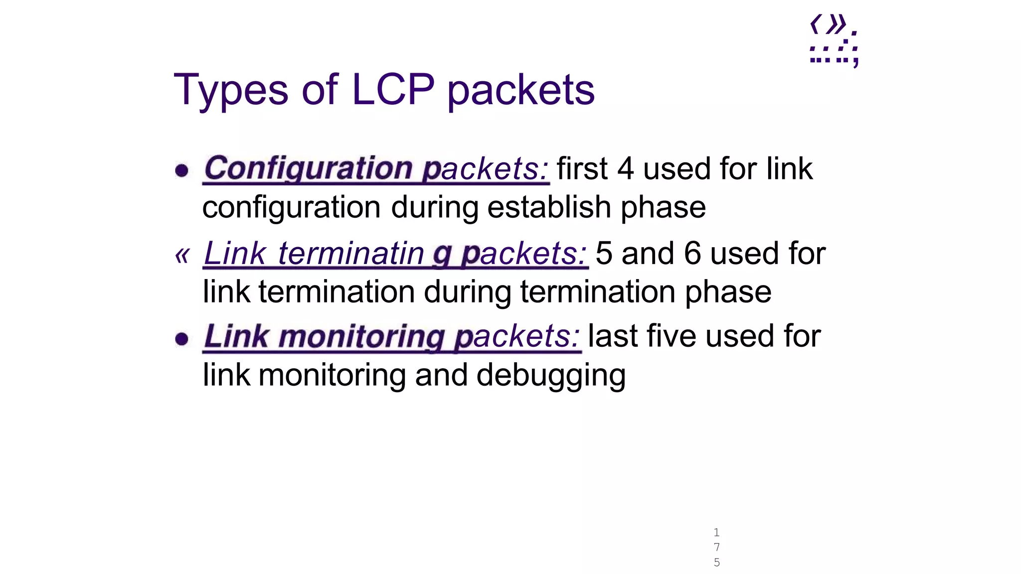 ‹».
1
7
5
.
...
..
.:.
,
Types of LCP packets
ackets: first 4 used for link
configuration during establish phase
« Link terminatin ackets: 5 and 6 used for
link termination during termination phase
ackets: last five used for
link monitoring and debugging
 