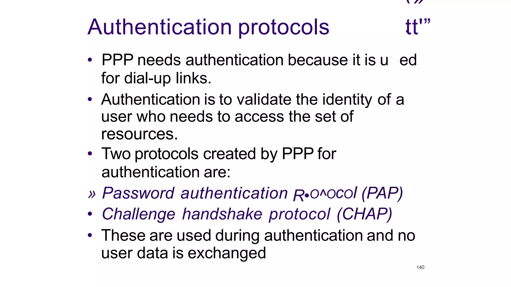 ‹»
.
Authentication protocols tt'”
• PPP needs authentication because it is u ed
for dial-up links.
• Authentication is to validate the identity of a
user who needs to access the set of
resources.
• Two protocols created by PPP for
authentication are:
» Password authentication R•O^OcOI (PAP)
• Challenge handshake protocol (CHAP)
• These are used during authentication and no
user data is exchanged
140
 