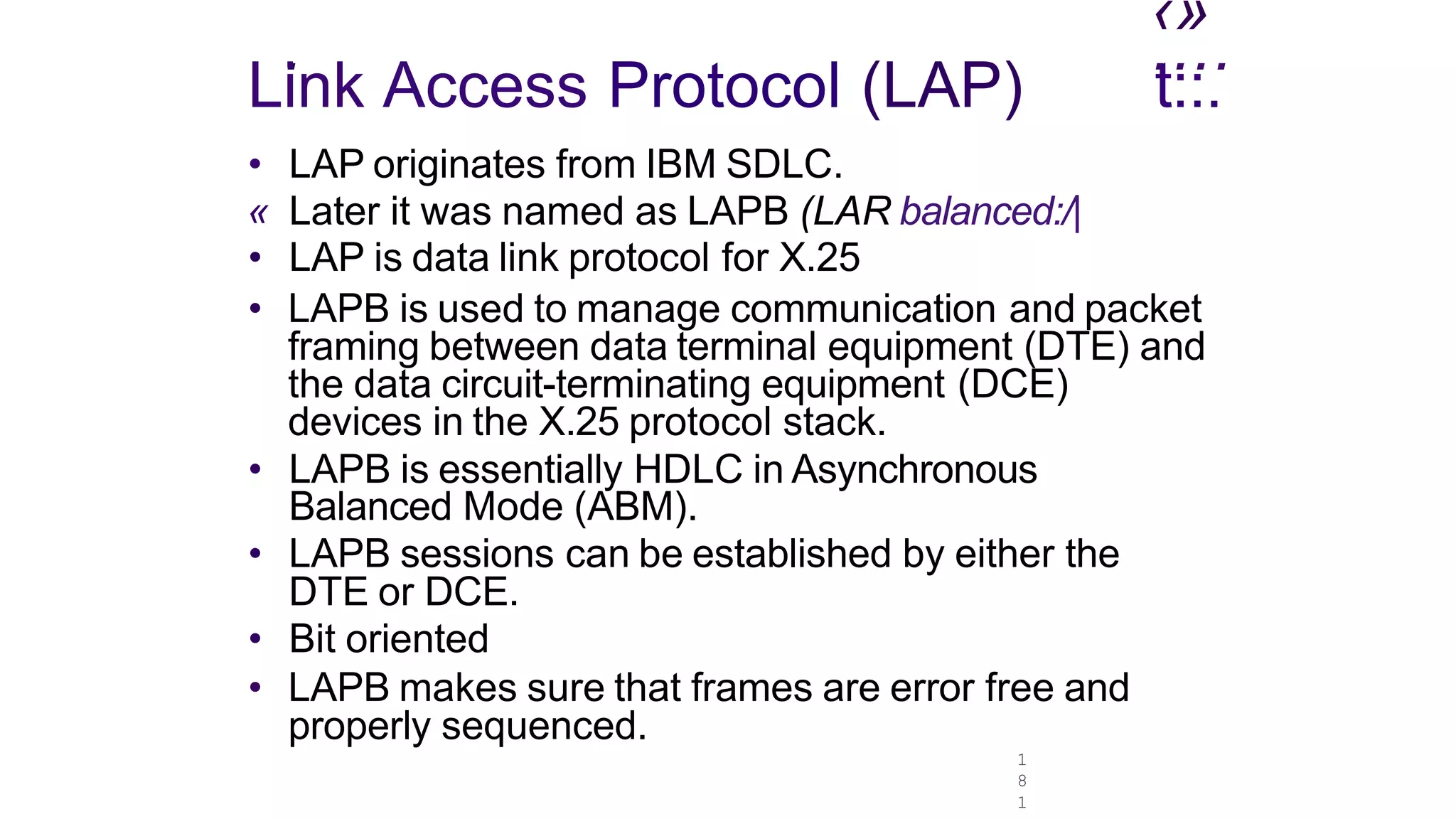1
8
1
‹»
. ....
Link Access Protocol (LAP)
• LAP originates from IBM SDLC.
« Later it was named as LAPB (LAR balanced:/|
t::.
• LAP is data link protocol for X.25
• LAPB is used to manage communication and packet
framing between data terminal equipment (DTE) and
the data circuit-terminating equipment (DCE)
devices in the X.25 protocol stack.
• LAPB is essentially HDLC in Asynchronous
Balanced Mode (ABM).
• LAPB sessions can be established by either the
DTE or DCE.
• Bit oriented
• LAPB makes sure that frames are error free and
properly sequenced.
 