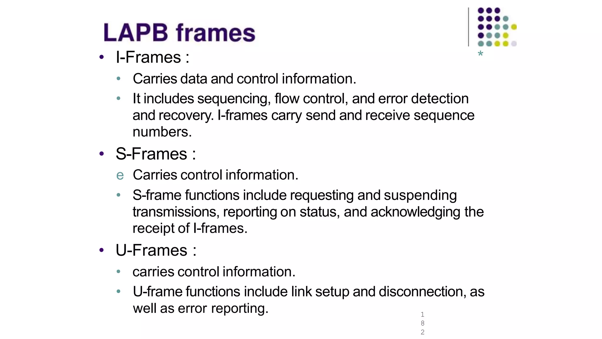 • I-Frames :
1
8
2
*
• Carries data and control information.
• It includes sequencing, flow control, and error detection
and recovery. I-frames carry send and receive sequence
numbers.
• S-Frames :
e Carries control information.
• S-frame functions include requesting and suspending
transmissions, reporting on status, and acknowledging the
receipt of I-frames.
• U-Frames :
• carries control information.
• U-frame functions include link setup and disconnection, as
well as error reporting.
 