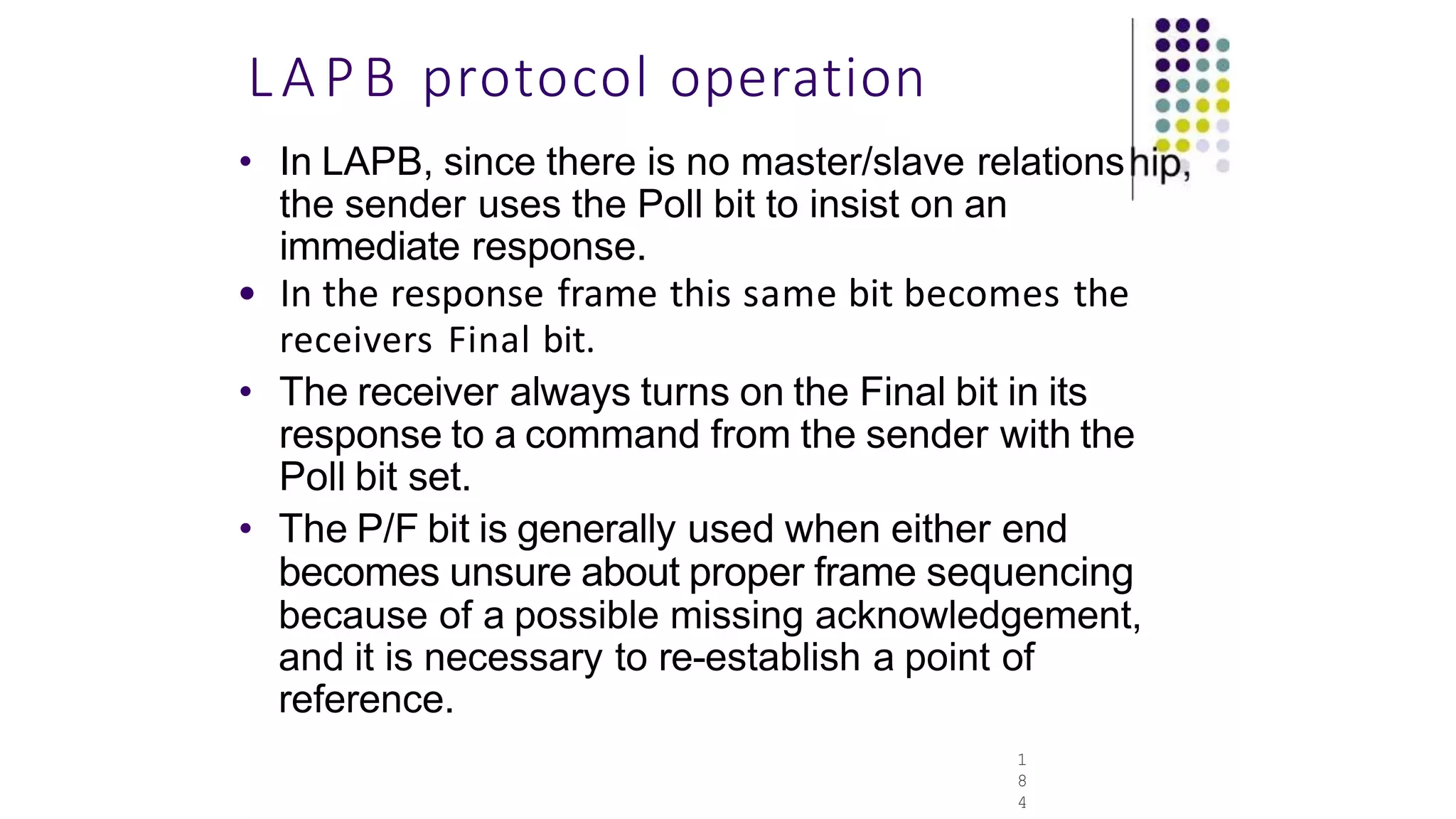 LAPB protocol operation
1
8
4
• In LAPB, since there is no master/slave relations
the sender uses the Poll bit to insist on an
immediate response.
• In the response frame this same bit becomes the
receivers Final bit.
• The receiver always turns on the Final bit in its
response to a command from the sender with the
Poll bit set.
• The P/F bit is generally used when either end
becomes unsure about proper frame sequencing
because of a possible missing acknowledgement,
and it is necessary to re-establish a point of
reference.
 