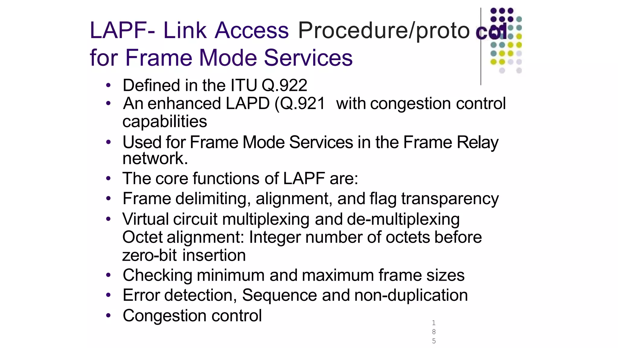 LAPF- Link Access Procedure/proto
for Frame Mode Services
1
8
5
• Defined in the ITU Q.922
• An enhanced LAPD (Q.921 with congestion control
capabilities
• Used for Frame Mode Services in the Frame Relay
network.
• The core functions of LAPF are:
• Frame delimiting, alignment, and flag transparency
• Virtual circuit multiplexing and de-multiplexing
Octet alignment: Integer number of octets before
zero-bit insertion
• Checking minimum and maximum frame sizes
• Error detection, Sequence and non-duplication
• Congestion control
 