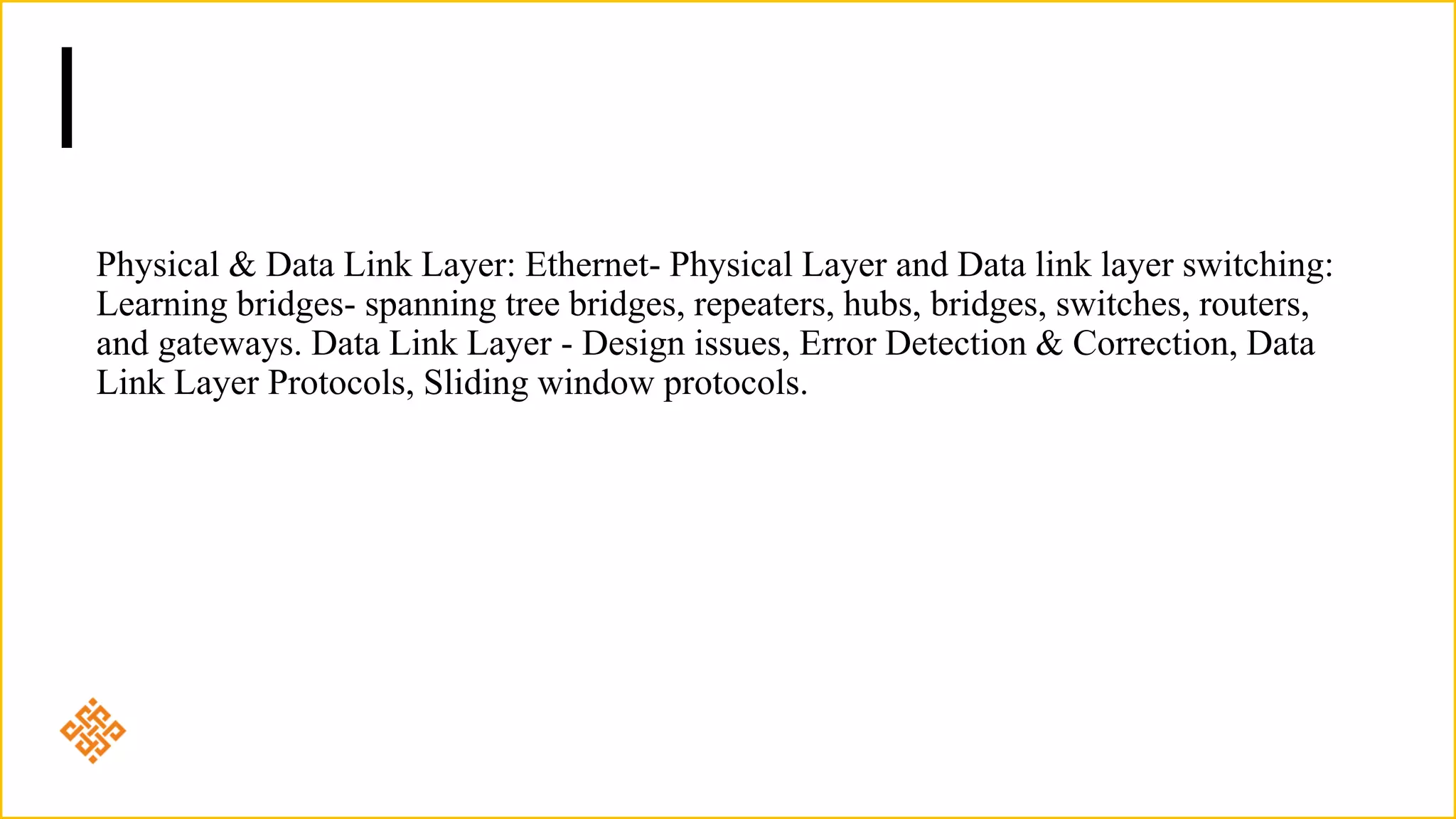 Physical & Data Link Layer: Ethernet- Physical Layer and Data link layer switching:
Learning bridges- spanning tree bridges, repeaters, hubs, bridges, switches, routers,
and gateways. Data Link Layer - Design issues, Error Detection & Correction, Data
Link Layer Protocols, Sliding window protocols.
 