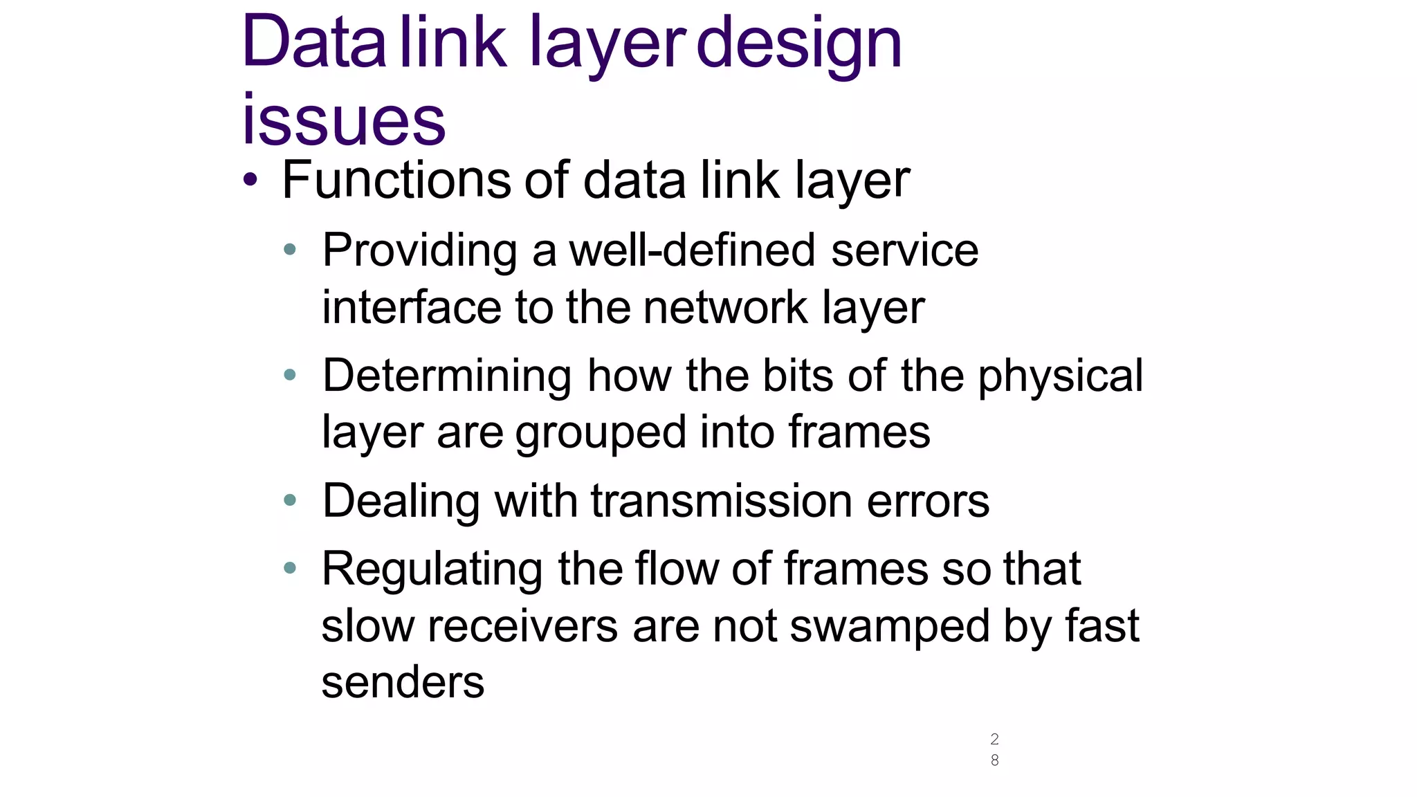 2
8
Datalink layerdesign
issues
• Functions of data link layer
• Providing a well-defined service
interface to the network layer
• Determining how the bits of the physical
layer are grouped into frames
• Dealing with transmission errors
• Regulating the flow of frames so that
slow receivers are not swamped by fast
senders
 