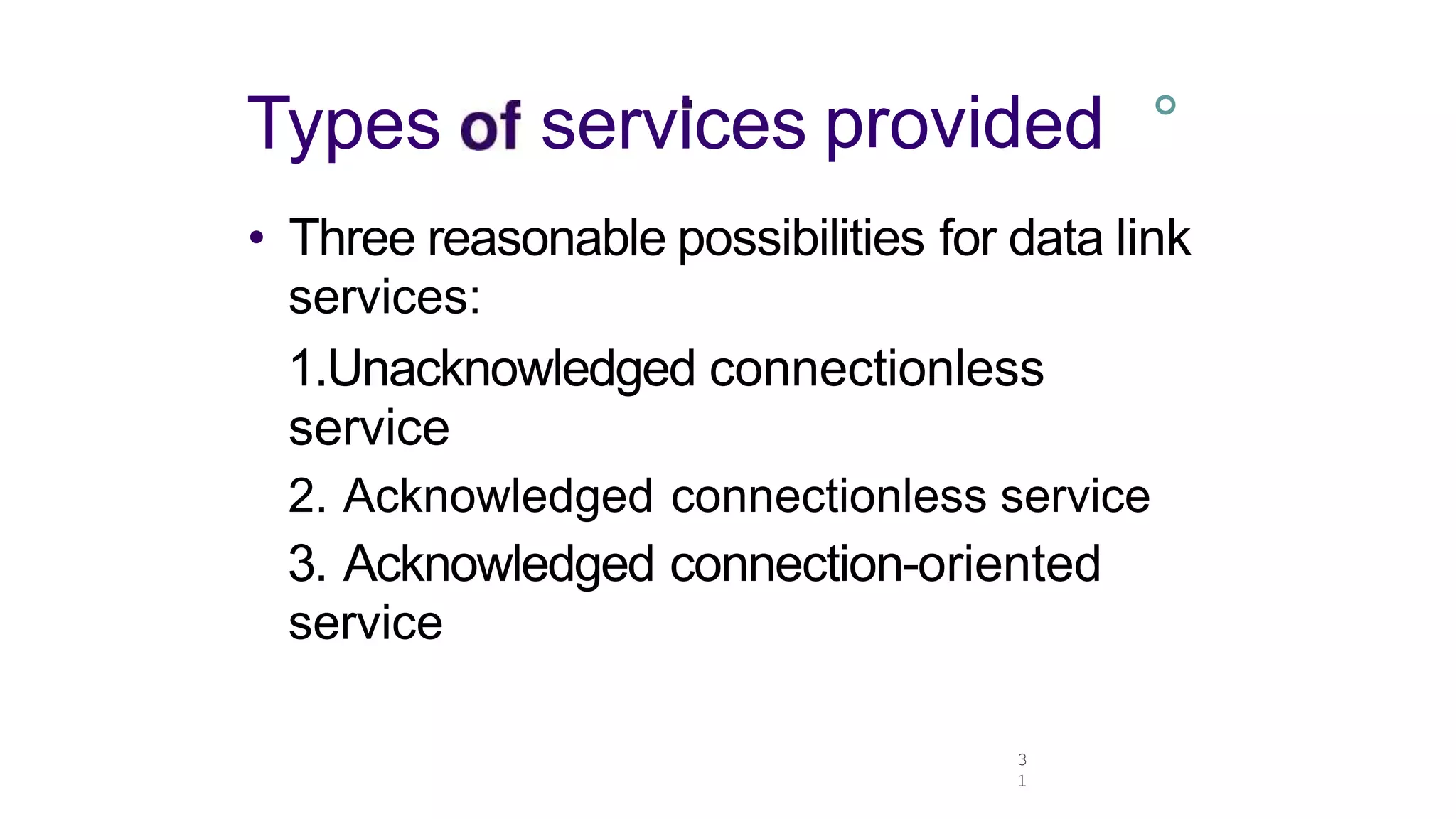 3
1
Types services provided °
• Three reasonable possibilities for data link
services:
1.Unacknowledged connectionless
service
2. Acknowledged connectionless service
3. Acknowledged connection-oriented
service
 