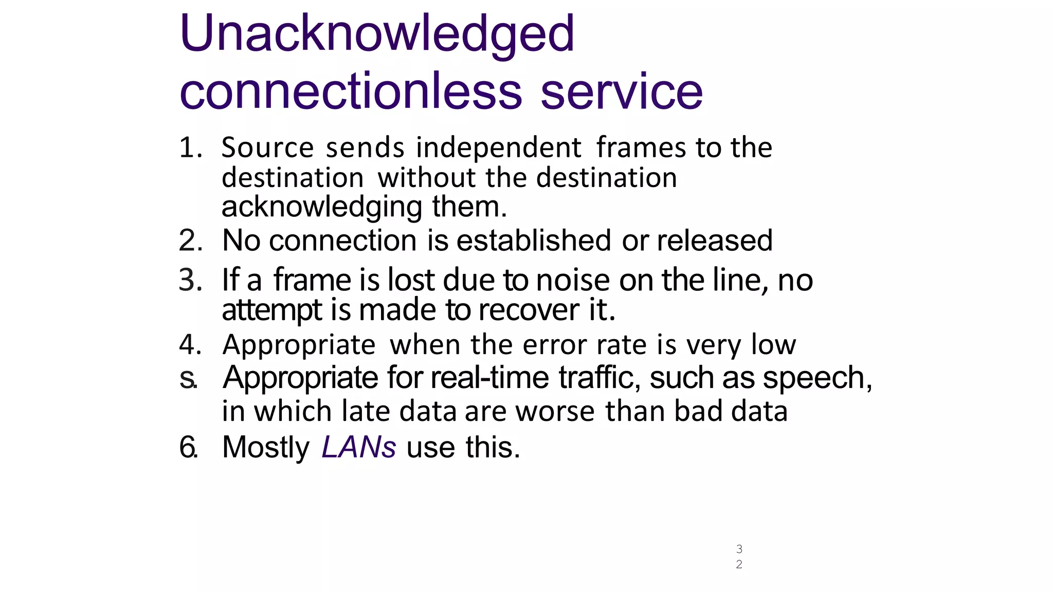 3
2
Unacknowledged
connectionless service
1. Source sends independent frames to the
destination without the destination
acknowledging them.
2. No connection is established or released
3. If a frame is lost due to noise on the line, no
attempt is made to recover it.
4. Appropriate when the error rate is very low
s. Appropriate for real-time traffic, such as speech,
in which late data are worse than bad data
6. Mostly LANs use this.
 