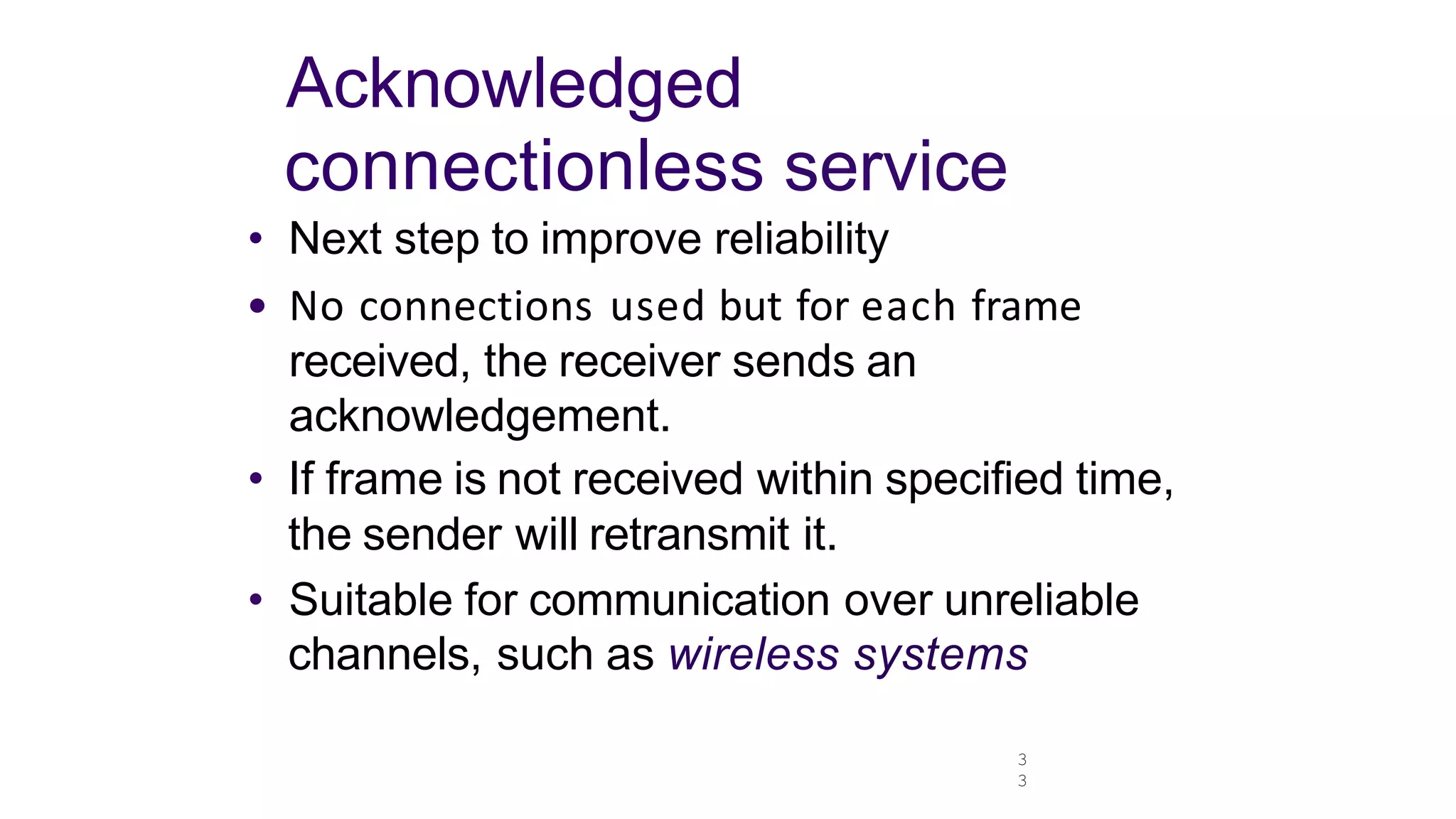 3
3
Acknowledged
connectionless service
• Next step to improve reliability
• No connections used but for each frame
received, the receiver sends an
acknowledgement.
• If frame is not received within specified time,
the sender will retransmit it.
• Suitable for communication over unreliable
channels, such as wireless systems
 