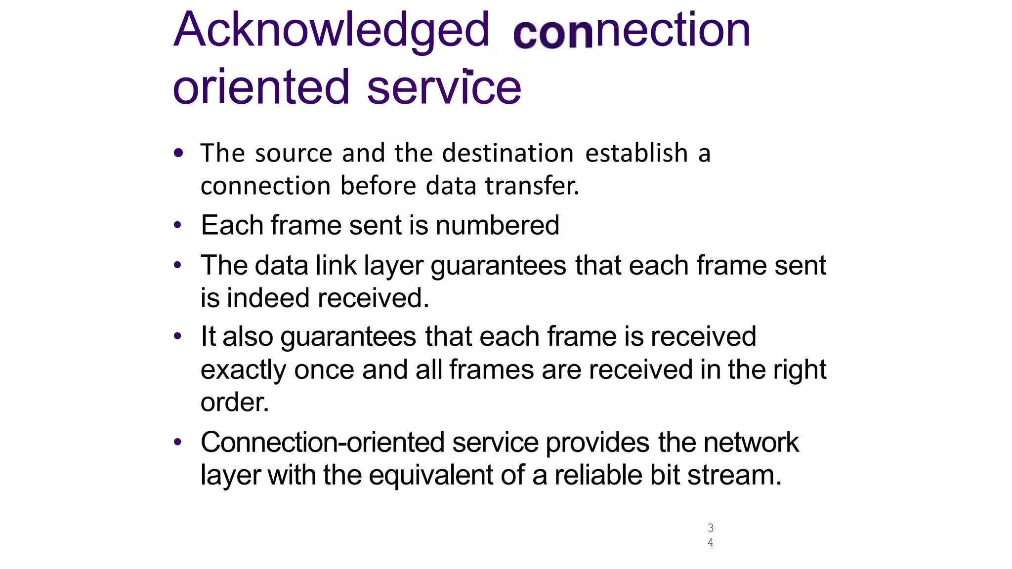 Acknowledged nection
oriented service
3
4
• The source and the destination establish a
connection before data transfer.
• Each frame sent is numbered
• The data link layer guarantees that each frame sent
is indeed received.
• It also guarantees that each frame is received
exactly once and all frames are received in the right
order.
• Connection-oriented service provides the network
layer with the equivalent of a reliable bit stream.
 
