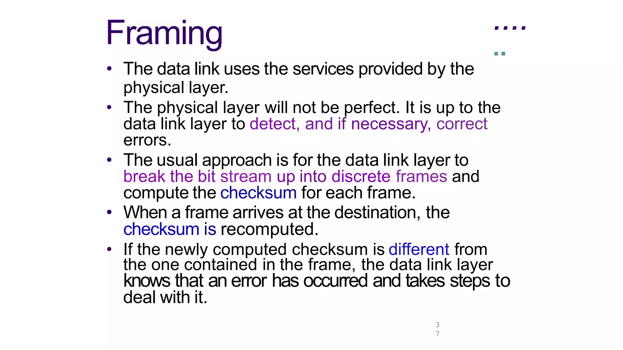 ....
3
7
Framing ..
• The data link uses the services provided by the
physical layer.
• The physical layer will not be perfect. It is up to the
data link layer to detect, and if necessary, correct
errors.
• The usual approach is for the data link layer to
break the bit stream up into discrete frames and
compute the checksum for each frame.
• When a frame arrives at the destination, the
checksum is recomputed.
• If the newly computed checksum is different from
the one contained in the frame, the data link layer
knows that an error has occurred and takes steps to
deal with it.
 