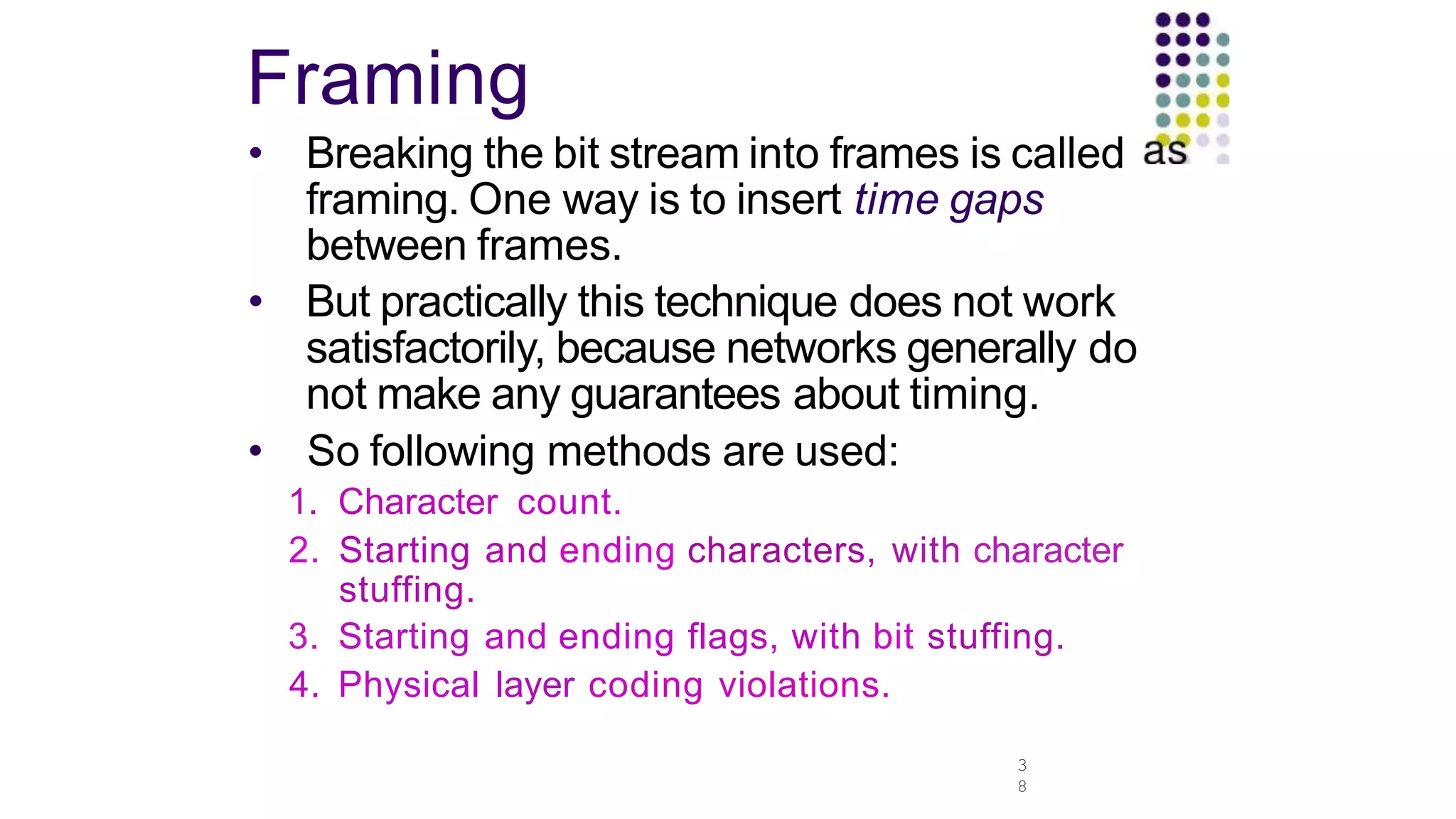 Framing
3
8
• Breaking the bit stream into frames is called
framing. One way is to insert time gaps
between frames.
• But practically this technique does not work
satisfactorily, because networks generally do
not make any guarantees about timing.
• So following methods are used:
1. Character count.
2. Starting and ending characters, with character
stuffing.
3. Starting and ending flags, with bit stuffing.
4. Physical layer coding violations.
 