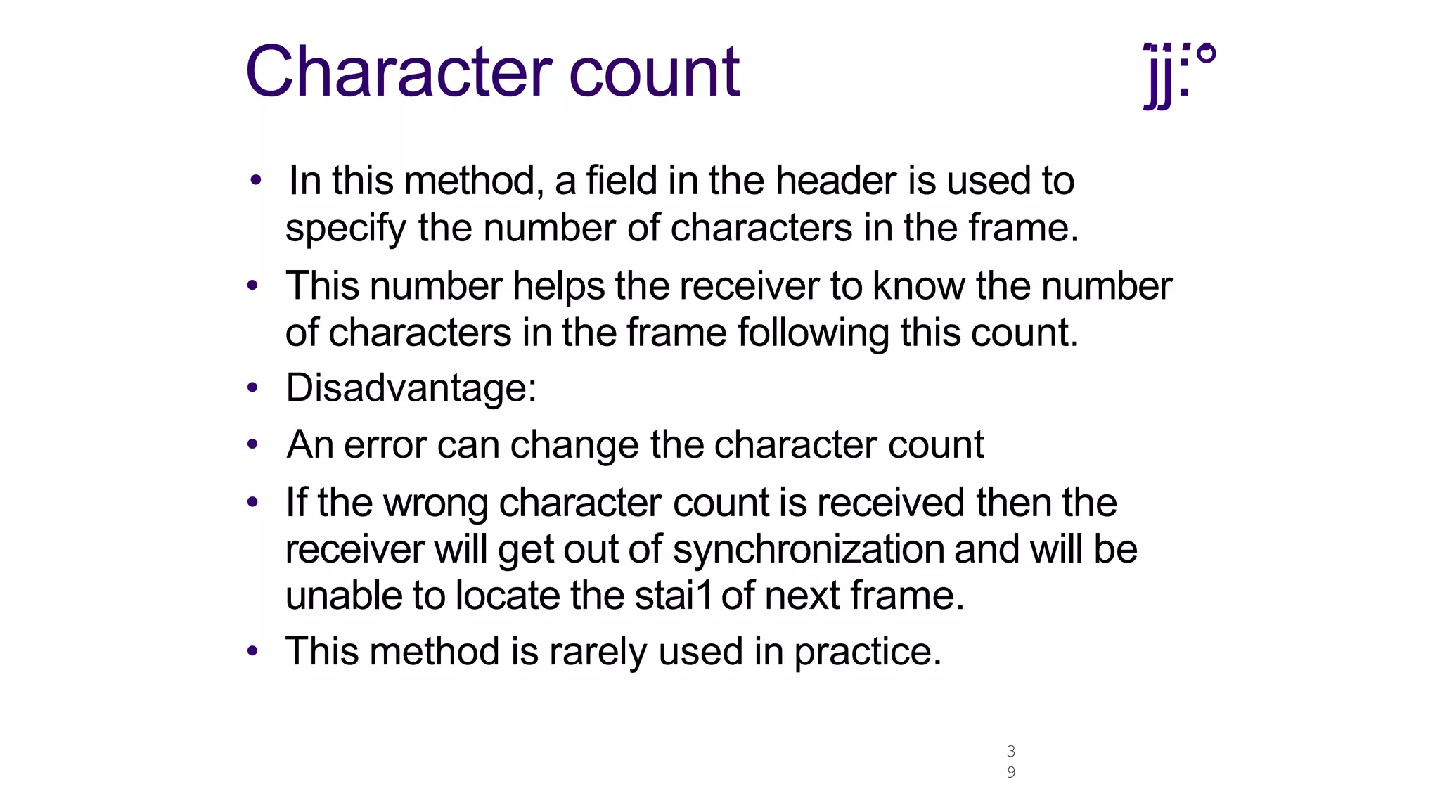 3
9
....
jj:°
Character count
• In this method, a field in the header is used to
specify the number of characters in the frame.
• This number helps the receiver to know the number
of characters in the frame following this count.
• Disadvantage:
• An error can change the character count
• If the wrong character count is received then the
receiver will get out of synchronization and will be
unable to locate the stai1of next frame.
• This method is rarely used in practice.
 