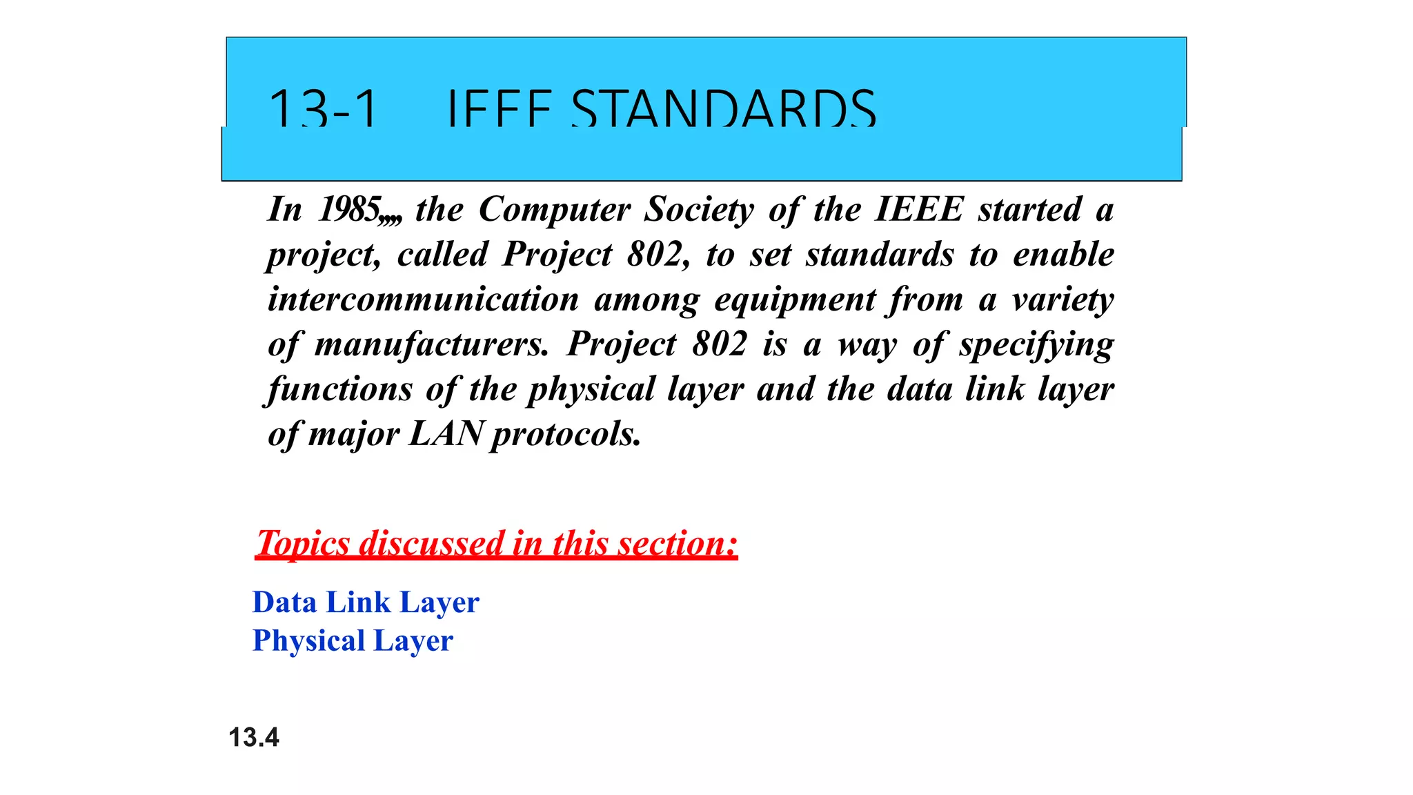 13-1 IEEE STANDARDS
In 1985,,,, the Computer Society of the IEEE started a
project, called Project 802, to set standards to enable
intercommunication among equipment from a variety
of manufacturers. Project 802 is a way of specifying
functions of the physical layer and the data link layer
of major LAN protocols.
Topics discussed in this section:
Data Link Layer
Physical Layer
13.4
 
