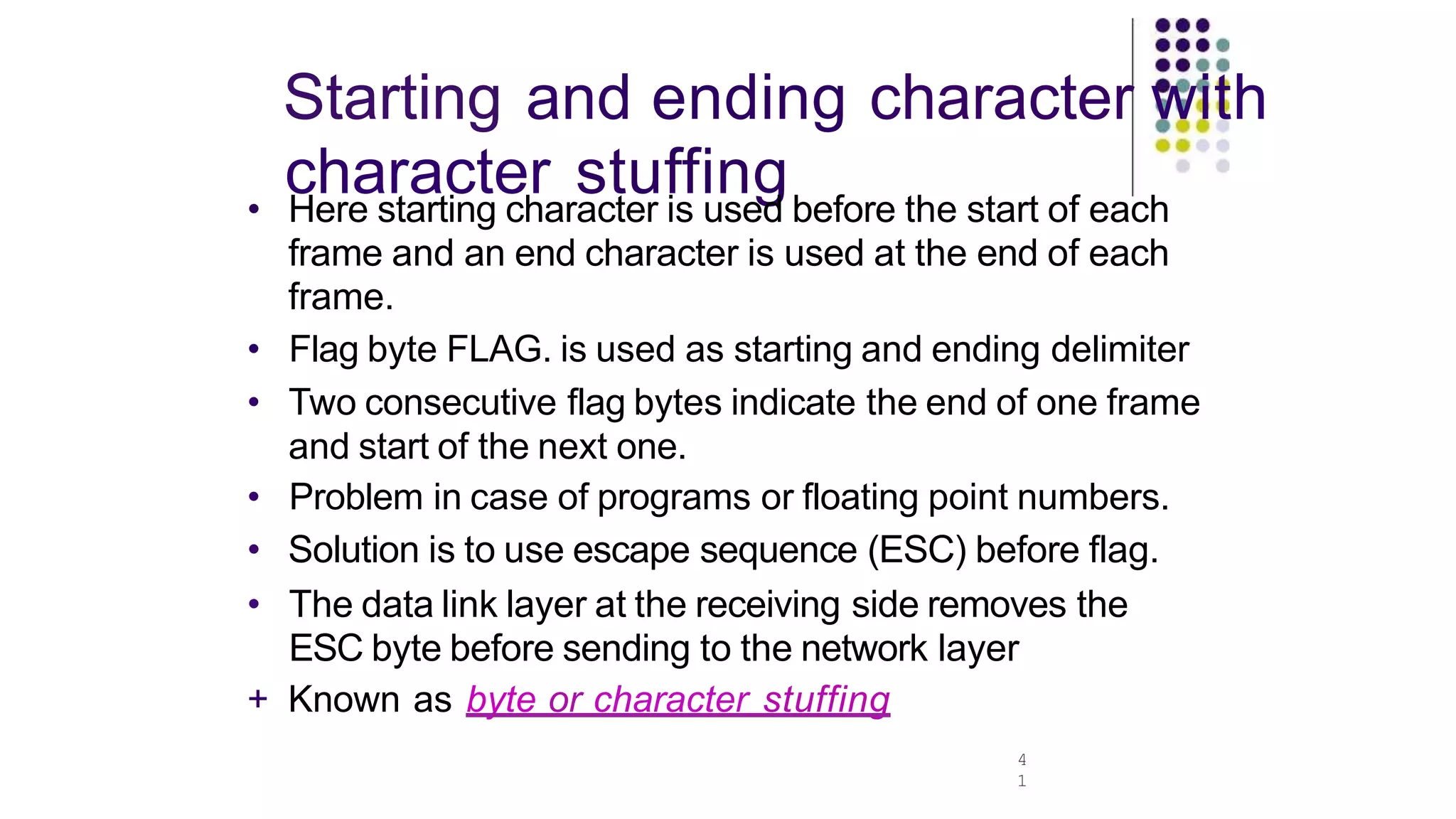 Starting and ending character with
character stuffing
4
1
• Here starting character is used before the start of each
frame and an end character is used at the end of each
frame.
• Flag byte FLAG. is used as starting and ending delimiter
• Two consecutive flag bytes indicate the end of one frame
and start of the next one.
• Problem in case of programs or floating point numbers.
• Solution is to use escape sequence (ESC) before flag.
• The data link layer at the receiving side removes the
ESC byte before sending to the network layer
+ Known as byte or character stuffing
 