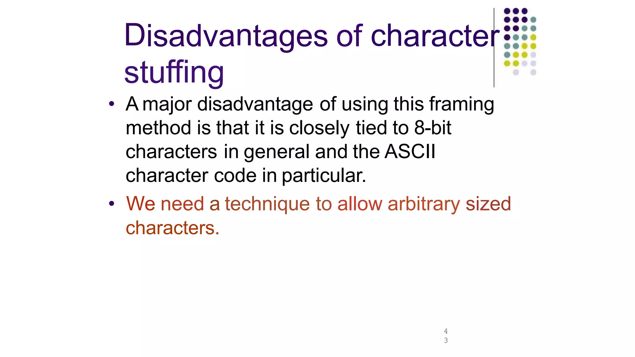 Disadvantages of character
stuffing
4
3
• A major disadvantage of using this framing
method is that it is closely tied to 8-bit
characters in general and the ASCII
character code in particular.
• We need a technique to allow arbitrary sized
characters.
 