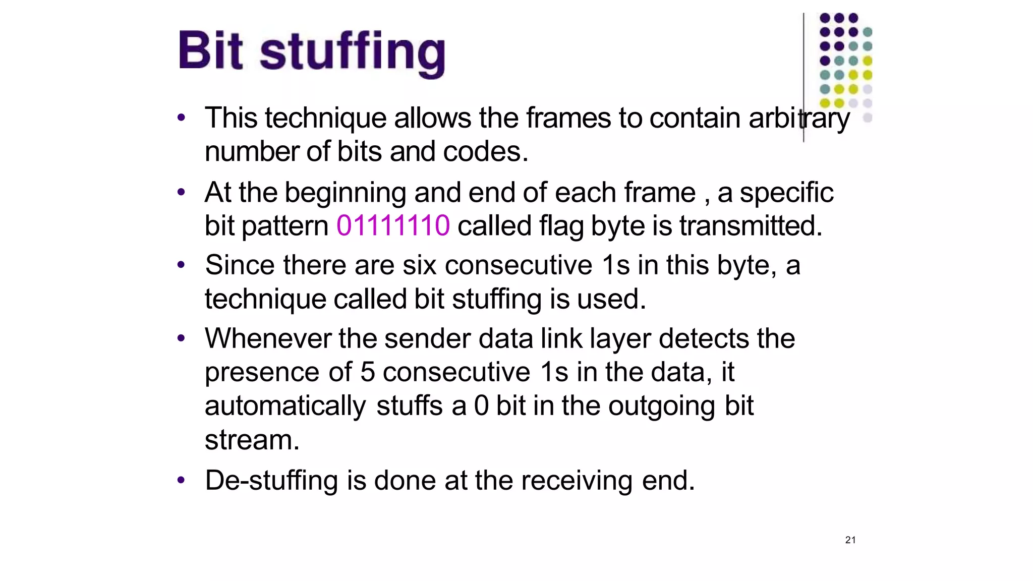• This technique allows the frames to contain arbi rary
number of bits and codes.
• At the beginning and end of each frame , a specific
bit pattern 01111110 called flag byte is transmitted.
• Since there are six consecutive 1s in this byte, a
technique called bit stuffing is used.
• Whenever the sender data link layer detects the
presence of 5 consecutive 1s in the data, it
automatically stuffs a 0 bit in the outgoing bit
stream.
• De-stuffing is done at the receiving end.
21
 