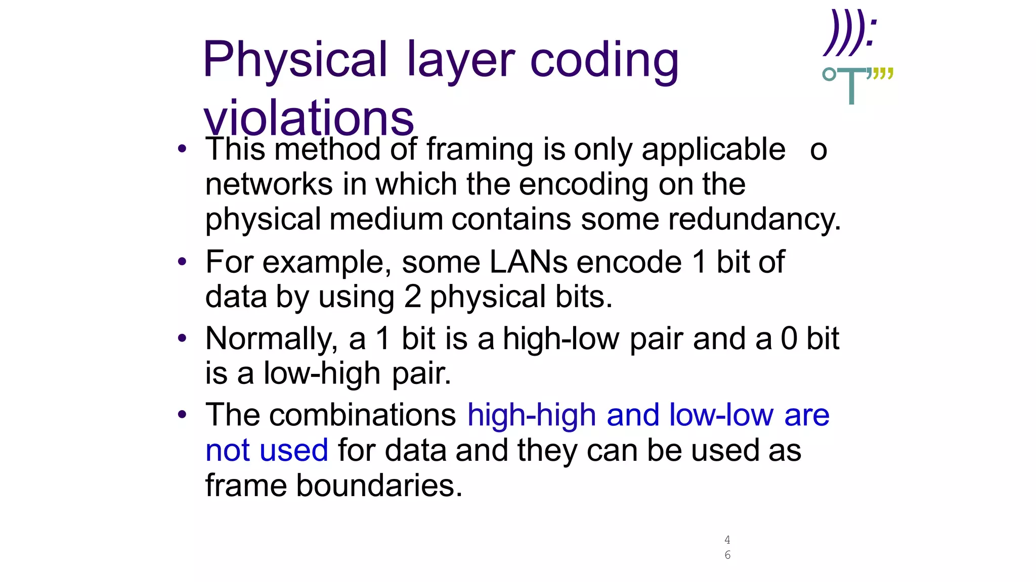 4
6
Physical layer coding
violations
))):
°T’’”
• This method of framing is only applicable o
networks in which the encoding on the
physical medium contains some redundancy.
• For example, some LANs encode 1 bit of
data by using 2 physical bits.
• Normally, a 1 bit is a high-low pair and a 0 bit
is a low-high pair.
• The combinations high-high and low-low are
not used for data and they can be used as
frame boundaries.
 
