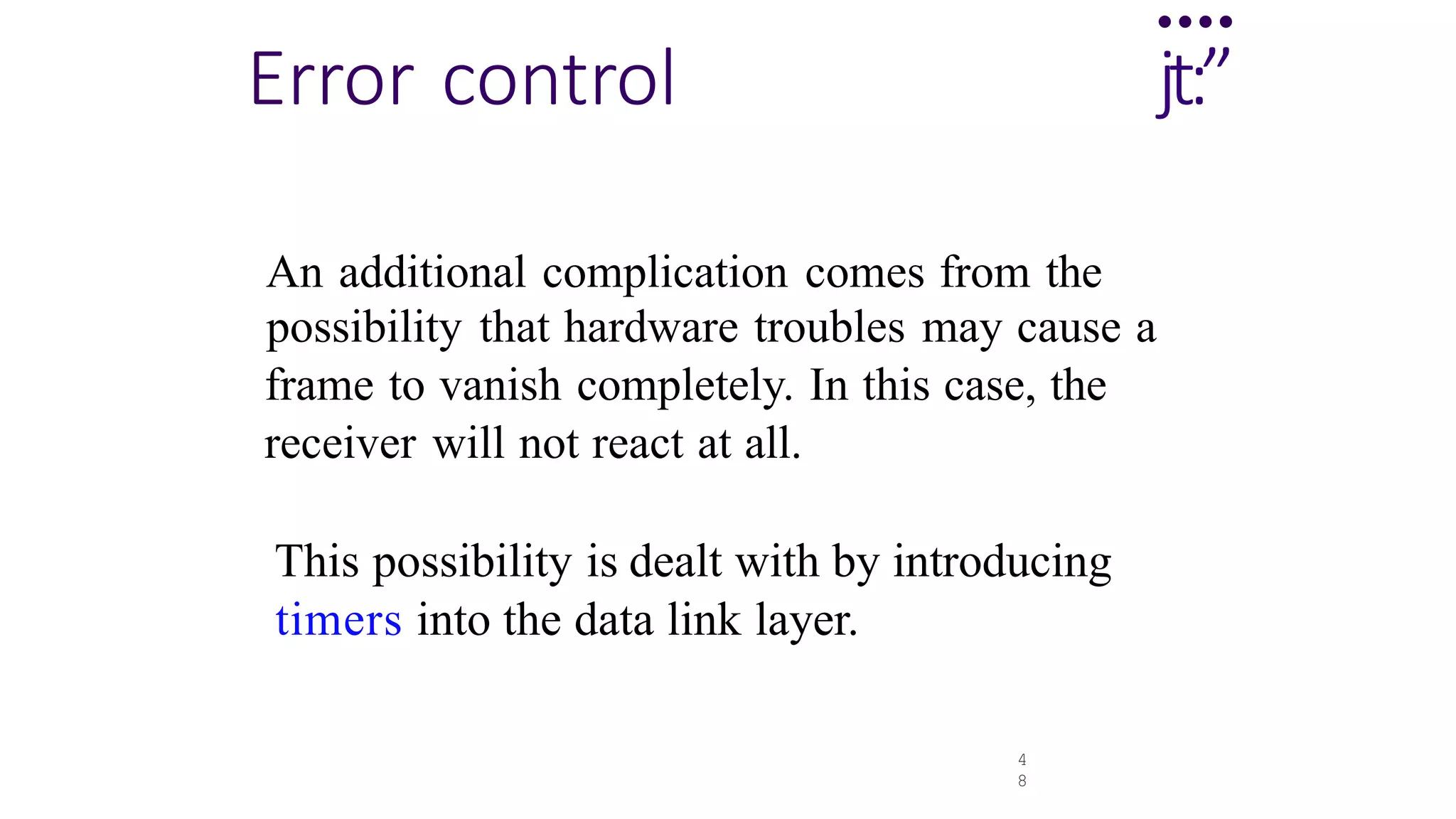 4
8
....
Error control jt:”
An additional complication comes from the
possibility that hardware troubles may cause a
frame to vanish completely. In this case, the
receiver will not react at all.
This possibility is dealt with by introducing
timers into the data link layer.
 