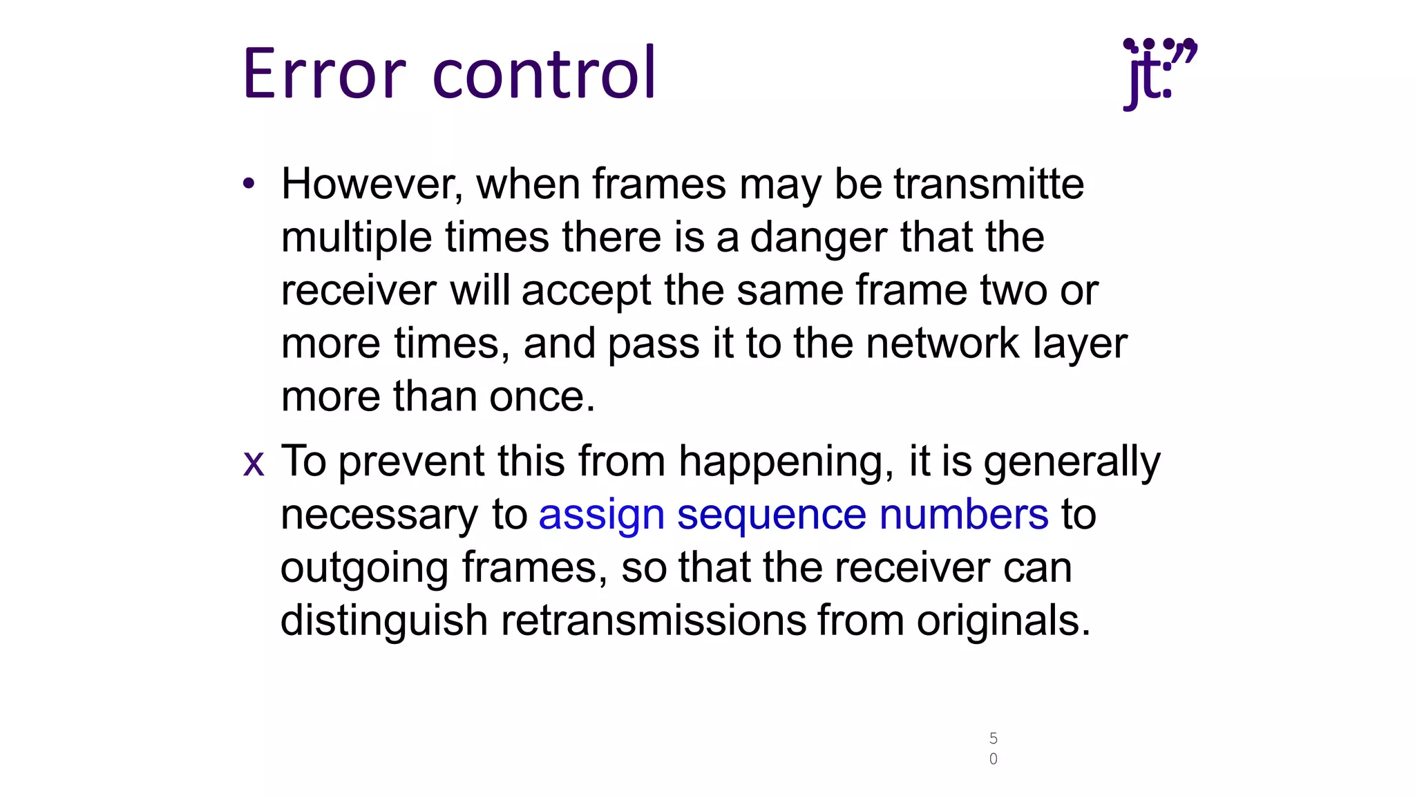 5
0
....
jt:”
Error control
• However, when frames may be transmitte
multiple times there is a danger that the
receiver will accept the same frame two or
more times, and pass it to the network layer
more than once.
x To prevent this from happening, it is generally
necessary to assign sequence numbers to
outgoing frames, so that the receiver can
distinguish retransmissions from originals.
 