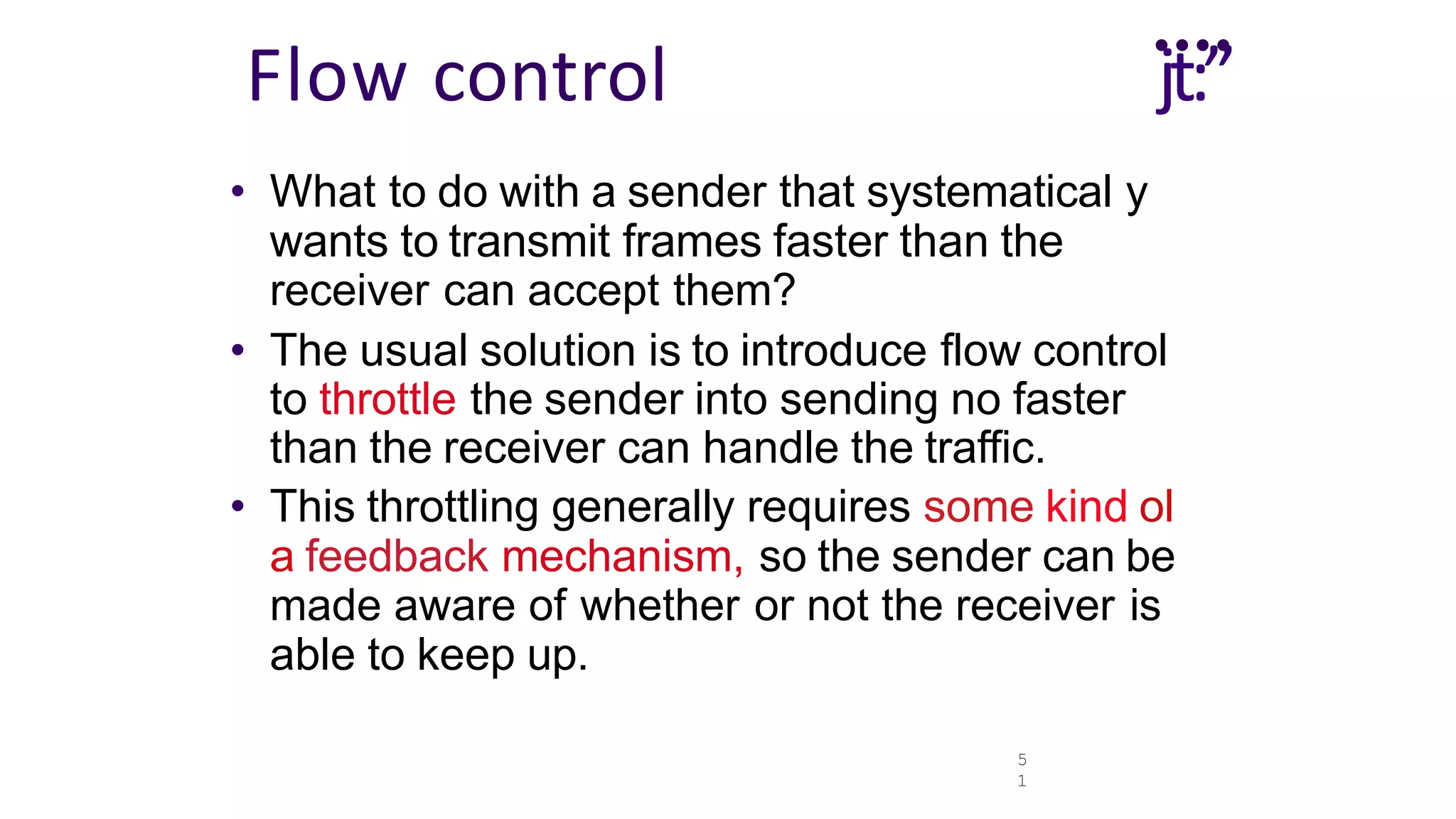5
1
....
Flow control jt:”
• What to do with a sender that systematical y
wants to transmit frames faster than the
receiver can accept them?
• The usual solution is to introduce flow control
to throttle the sender into sending no faster
than the receiver can handle the traffic.
• This throttling generally requires some kind ol
a feedback mechanism, so the sender can be
made aware of whether or not the receiver is
able to keep up.
 