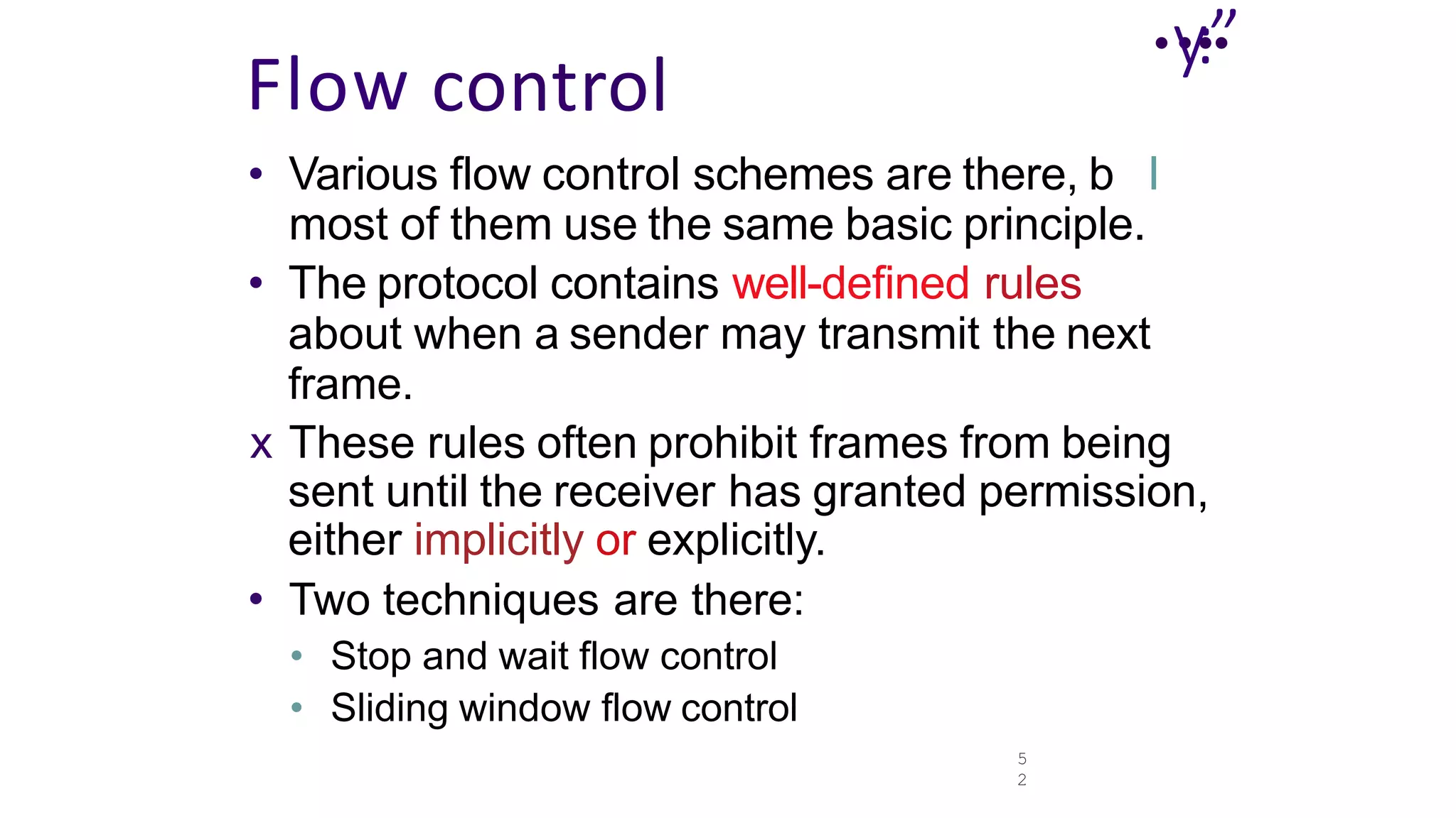 5
2
..
y.
:”
.
Flow control
• Various flow control schemes are there, b I
most of them use the same basic principle.
• The protocol contains well-defined rules
about when a sender may transmit the next
frame.
x These rules often prohibit frames from being
sent until the receiver has granted permission,
either implicitly or explicitly.
• Two techniques are there:
• Stop and wait flow control
• Sliding window flow control
 