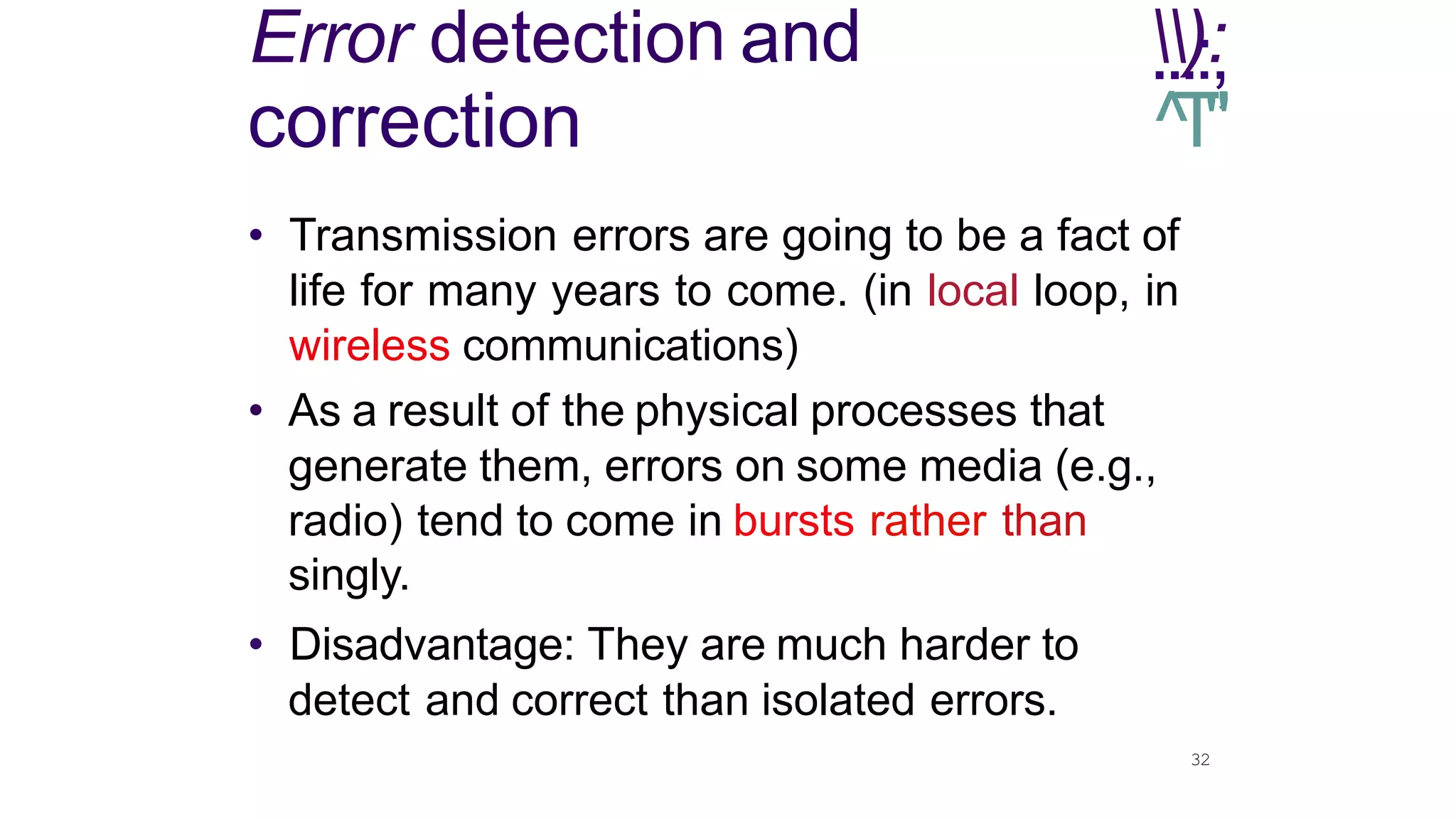 32
Error detection and .
.
.
)::
,
correction ^
T
"
’
• Transmission errors are going to be a fact of
life for many years to come. (in local loop, in
wireless communications)
• As a result of the physical processes that
generate them, errors on some media (e.g.,
radio) tend to come in bursts rather than
singly.
• Disadvantage: They are much harder to
detect and correct than isolated errors.
 