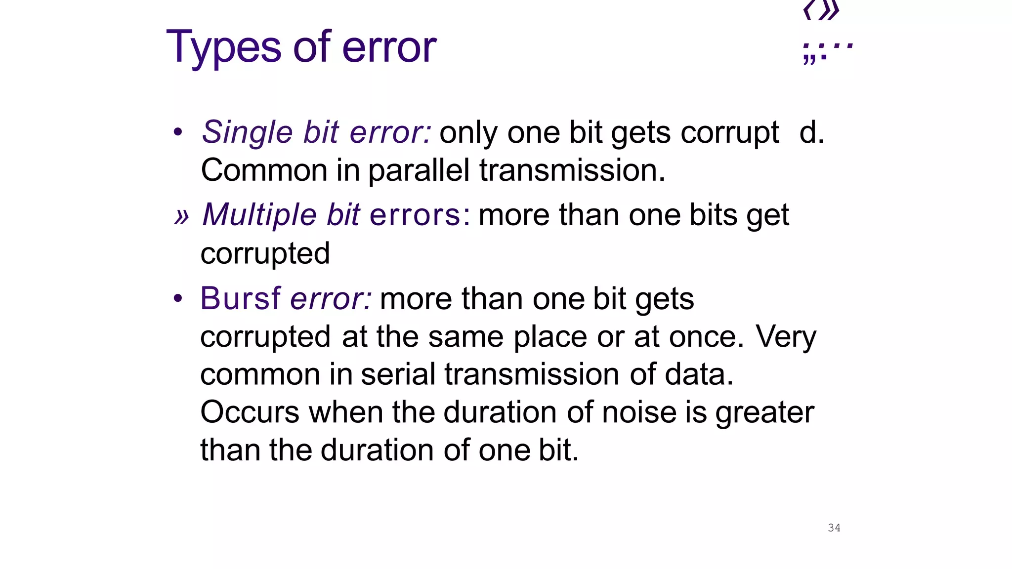 34
‹»
.
„.
...
Types of error
• Single bit error: only one bit gets corrupt d.
Common in parallel transmission.
» Multiple bit errors: more than one bits get
corrupted
• Bursf error: more than one bit gets
corrupted at the same place or at once. Very
common in serial transmission of data.
Occurs when the duration of noise is greater
than the duration of one bit.
 