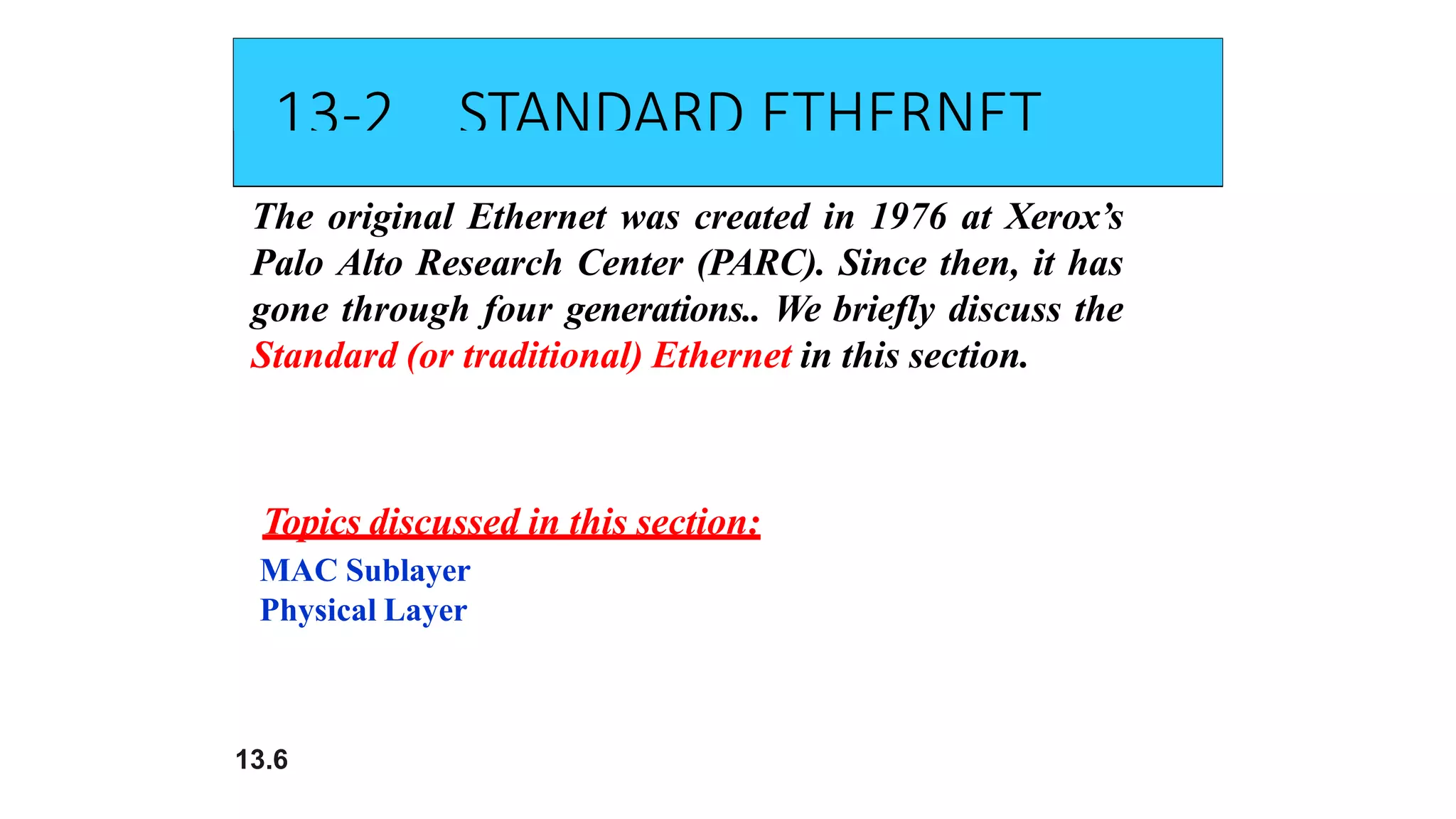 13-2 STANDARD ETHERNET
The original Ethernet was created in 1976 at Xerox’s
Palo Alto Research Center (PARC). Since then, it has
gone through four generations.. We briefly discuss the
Standard (or traditional) Ethernet in this section.
13.6
Topics discussed in this section:
MAC Sublayer
Physical Layer
 
