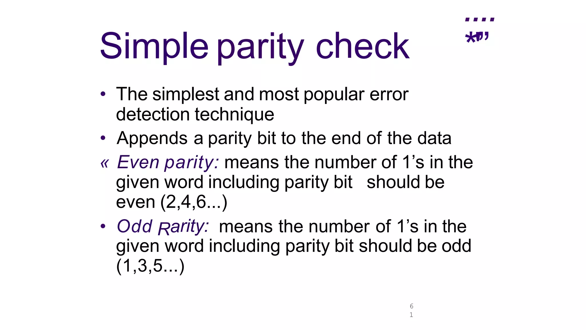 6
1
....
*'”
Simple parity check
• The simplest and most popular error
detection technique
• Appends a parity bit to the end of the data
« Even parity: means the number of 1’s in the
given word including parity bit should be
even (2,4,6...)
• Odd Rarity: means the number of 1’s in the
given word including parity bit should be odd
(1,3,5...)
 