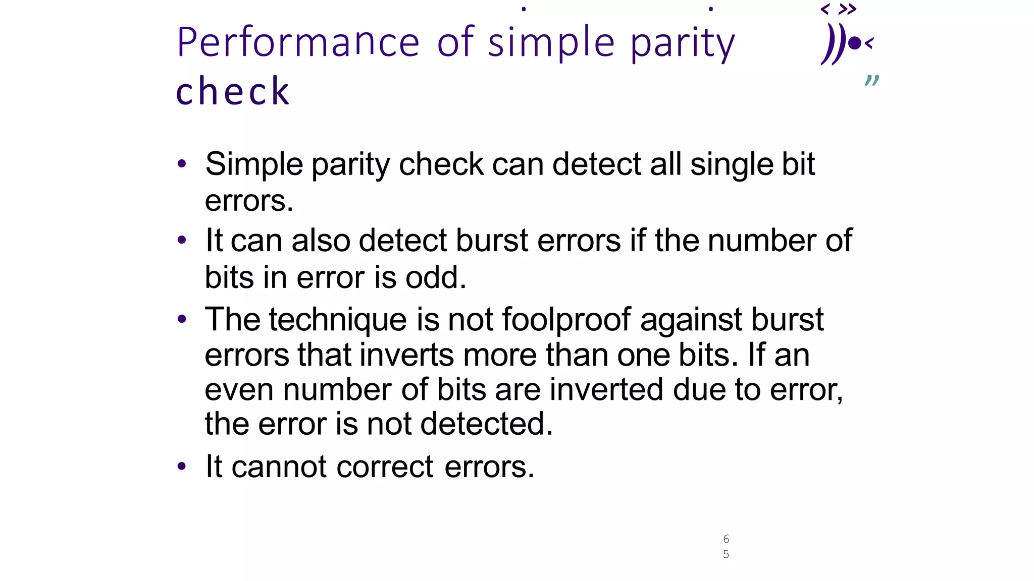 6
5
‹»
. .
Performance of simple parity ))•‹
check ’
”
• Simple parity check can detect all single bit
errors.
• It can also detect burst errors if the number of
bits in error is odd.
• The technique is not foolproof against burst
errors that inverts more than one bits. If an
even number of bits are inverted due to error,
the error is not detected.
• It cannot correct errors.
 