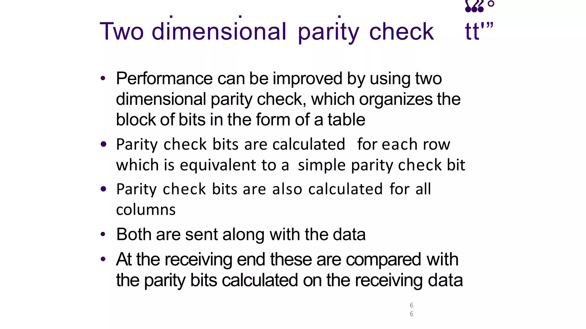 6
6
. . . •
‹•
»
•°
Two dimensional parity check tt'”
• Performance can be improved by using two
dimensional parity check, which organizes the
block of bits in the form of a table
• Parity check bits are calculated for each row
which is equivalent to a simple parity check bit
• Parity check bits are also calculated for all
columns
• Both are sent along with the data
• At the receiving end these are compared with
the parity bits calculated on the receiving data
 