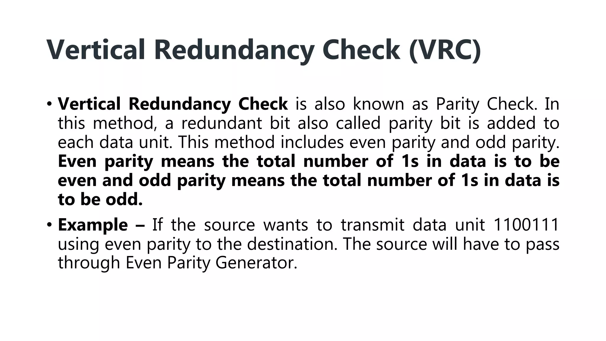 Vertical Redundancy Check (VRC)
• Vertical Redundancy Check is also known as Parity Check. In
this method, a redundant bit also called parity bit is added to
each data unit. This method includes even parity and odd parity.
Even parity means the total number of 1s in data is to be
even and odd parity means the total number of 1s in data is
to be odd.
• Example – If the source wants to transmit data unit 1100111
using even parity to the destination. The source will have to pass
through Even Parity Generator.
 