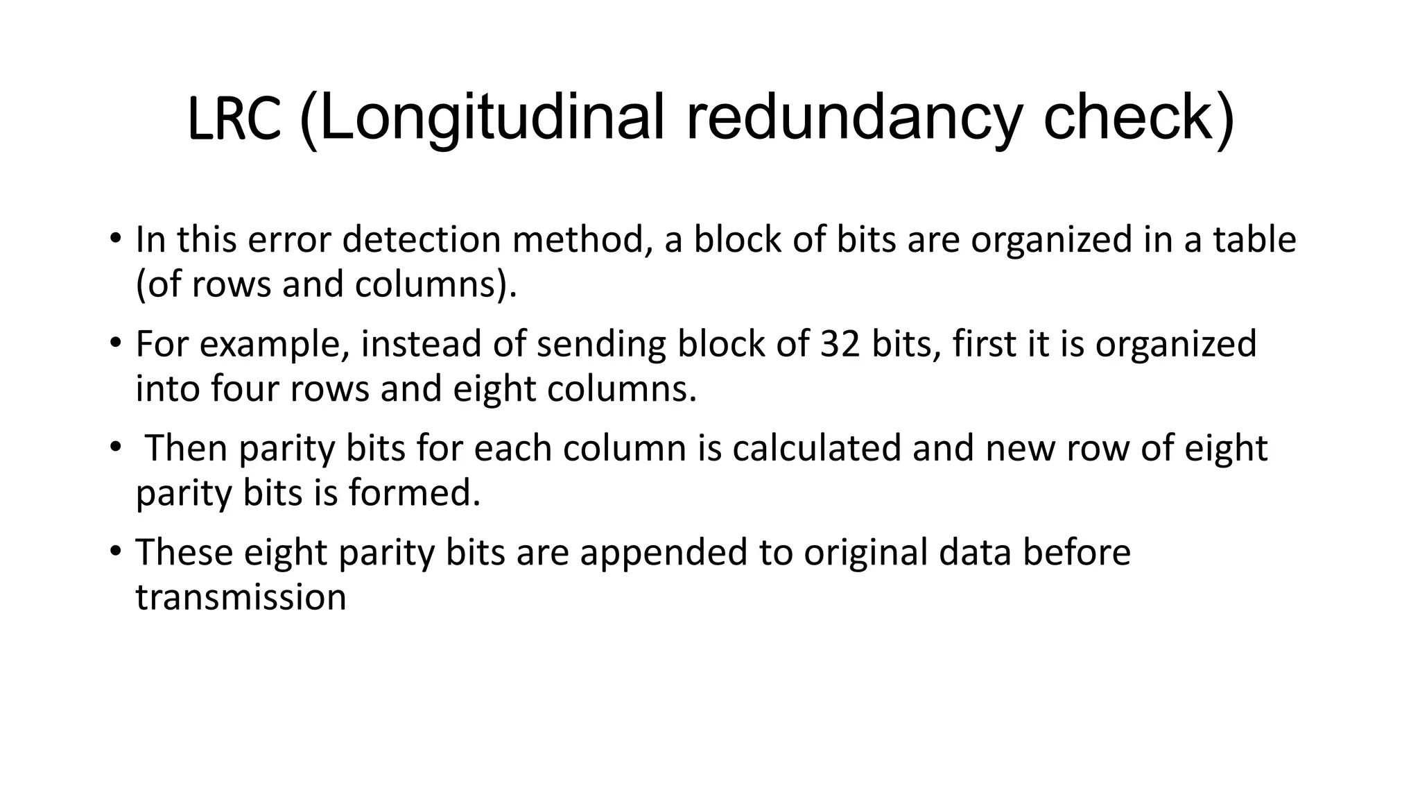 LRC (Longitudinal redundancy check)
• In this error detection method, a block of bits are organized in a table
(of rows and columns).
• For example, instead of sending block of 32 bits, first it is organized
into four rows and eight columns.
• Then parity bits for each column is calculated and new row of eight
parity bits is formed.
• These eight parity bits are appended to original data before
transmission
 