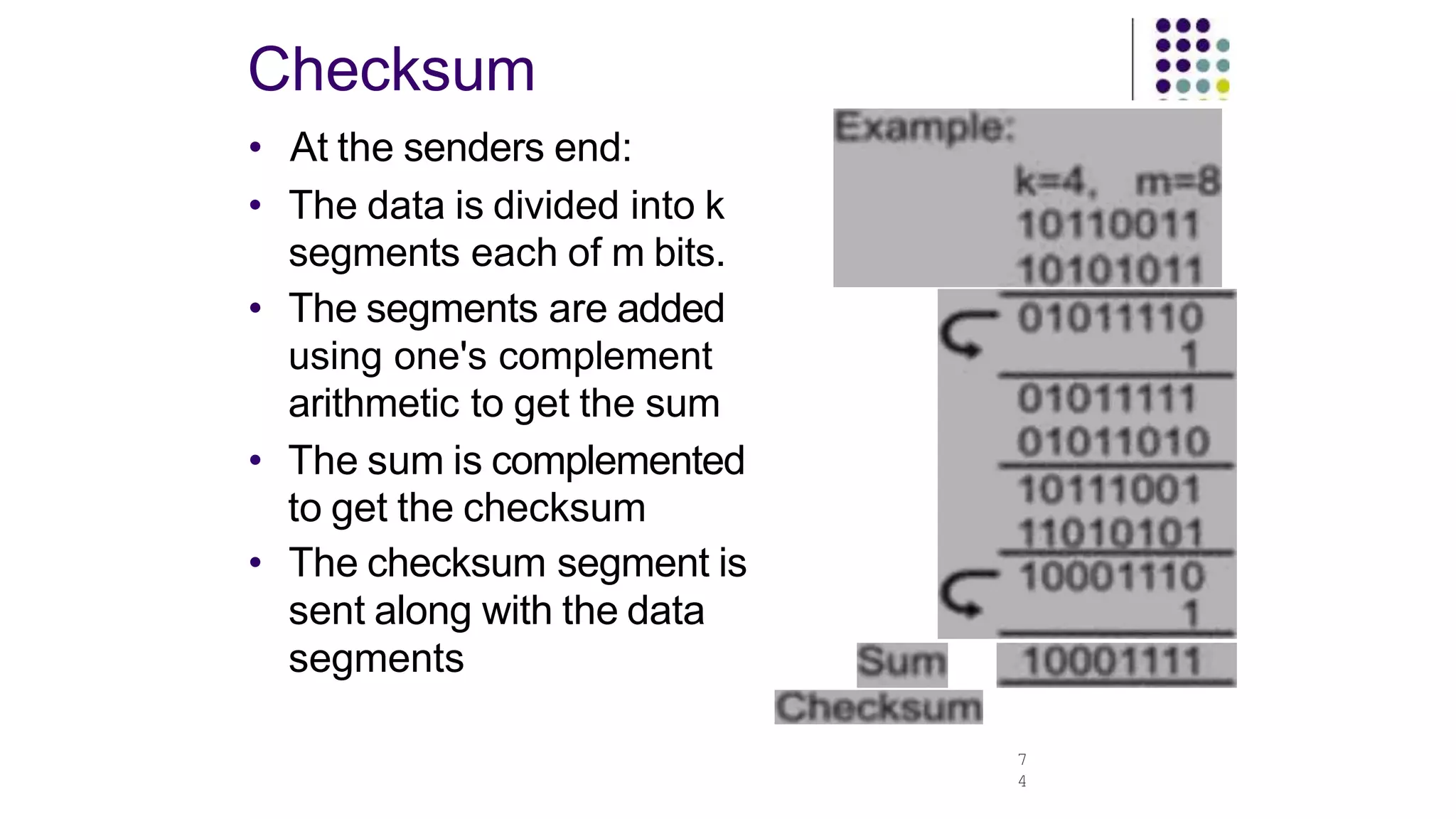 Checksum
7
4
• At the senders end:
• The data is divided into k
segments each of m bits.
• The segments are added
using one's complement
arithmetic to get the sum
• The sum is complemented
to get the checksum
• The checksum segment is
sent along with the data
segments
 
