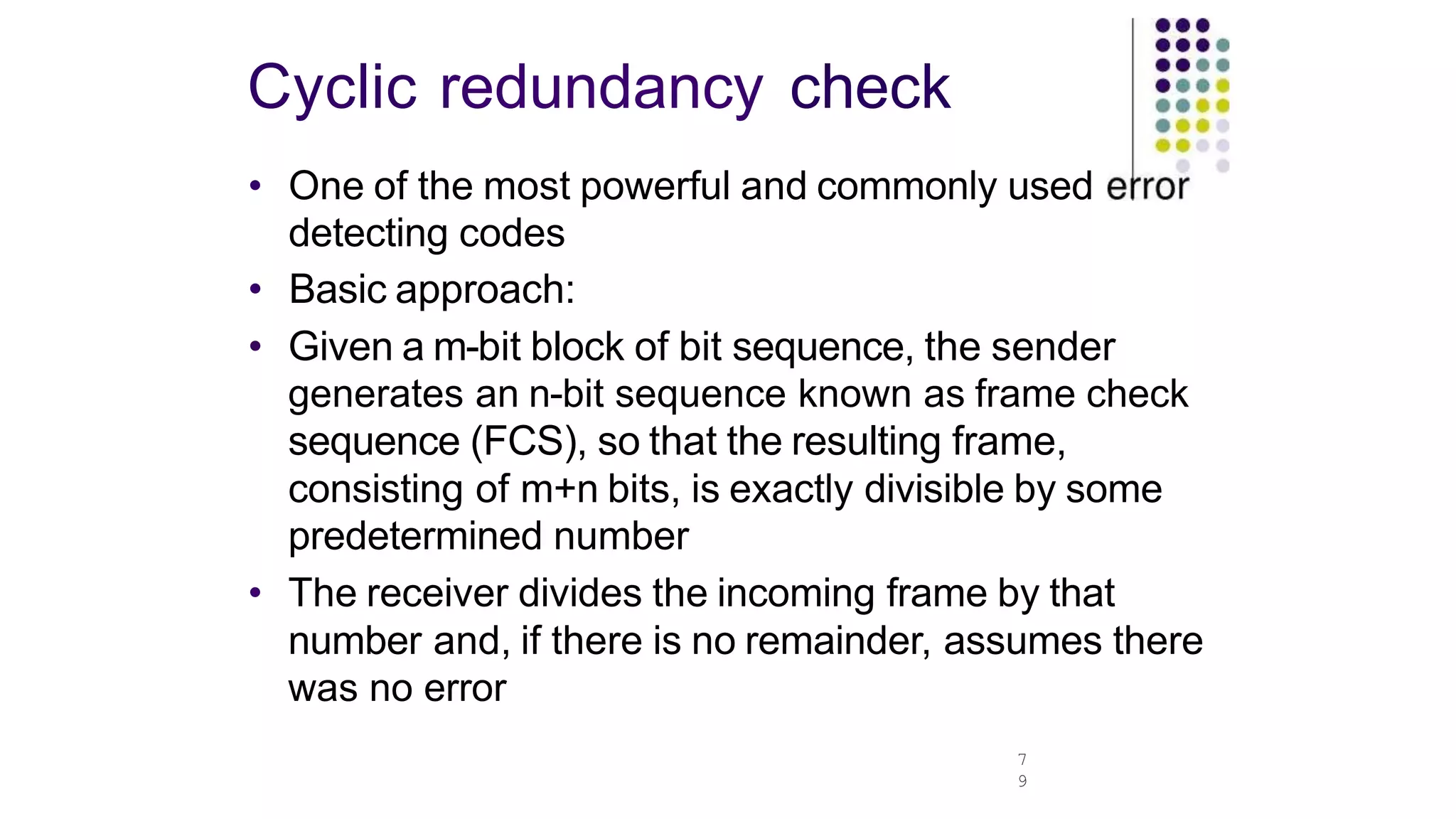 Cyclic redundancy check
7
9
• One of the most powerful and commonly used
detecting codes
• Basic approach:
• Given a m-bit block of bit sequence, the sender
generates an n-bit sequence known as frame check
sequence (FCS), so that the resulting frame,
consisting of m+n bits, is exactly divisible by some
predetermined number
• The receiver divides the incoming frame by that
number and, if there is no remainder, assumes there
was no error
 