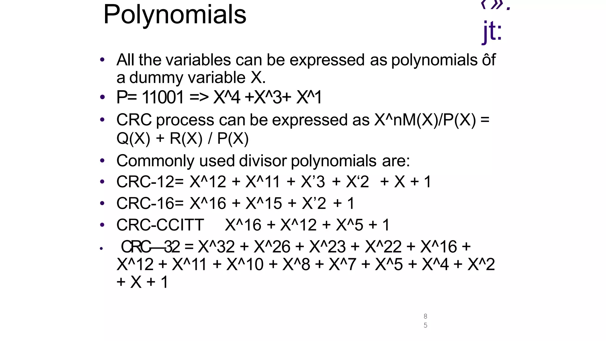 8
5
Polynomials ‹».
jt:
• AII the variables can be expressed as polynomials ôf
a dummy variable X.
• P= 11001 => X^4 +X^3+ X^1
• CRC process can be expressed as X^nM(X)/P(X) =
Q(X) + R(X) / P(X)
• Commonly used divisor polynomials are:
• CRC-12= X^12 + X^11 + X’3 + X‘2 + X + 1
• CRC-16= X^16 + X^15 + X’2 + 1
• CRC-CCITT X^16 + X^12 + X^5 + 1
• CRC—32 = X^32 + X^26 + X^23 + X^22 + X^16 +
X^12 + X^11 + X^10 + X^8 + X^7 + X^5 + X^4 + X^2
+ X + 1
 