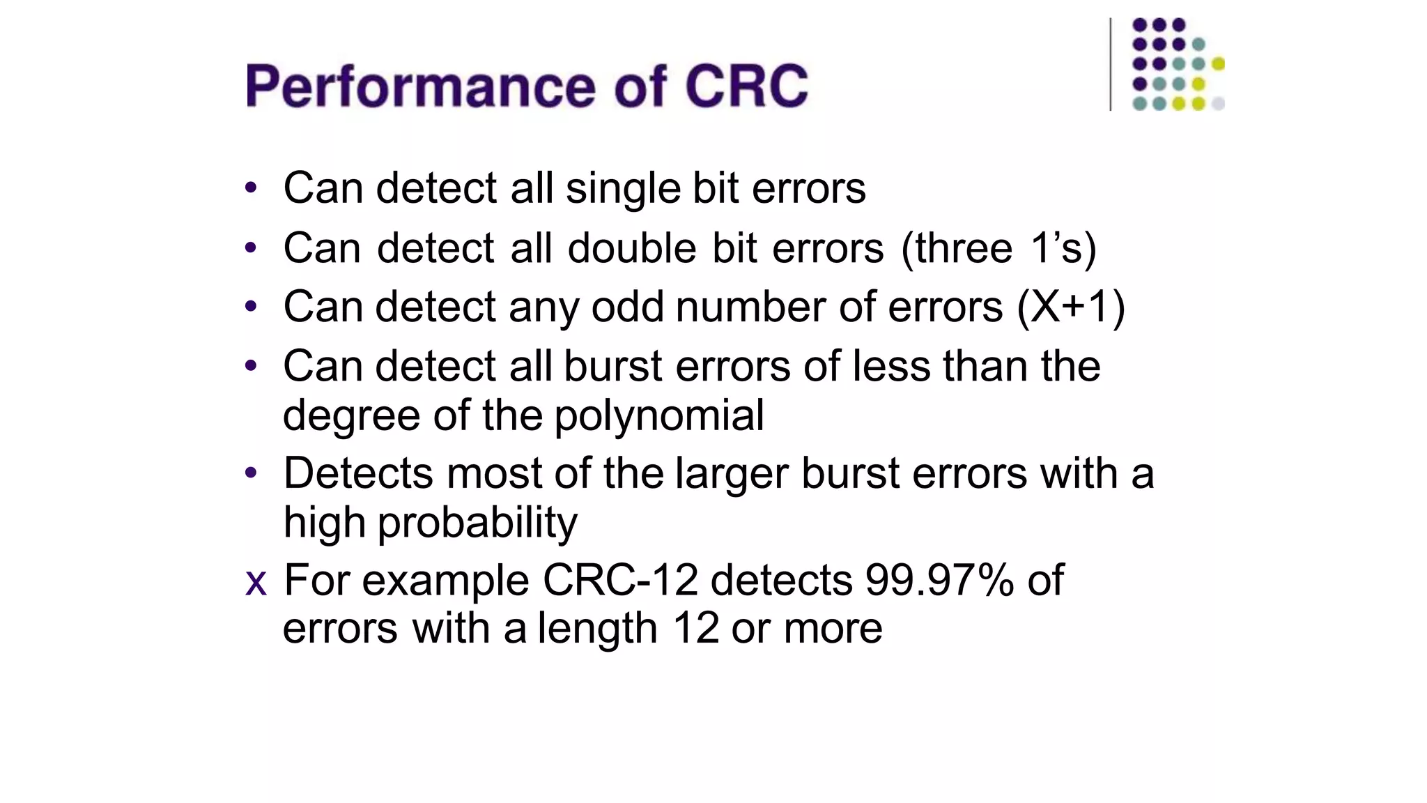 • Can detect all single bit errors
• Can detect all double bit errors (three 1’s)
• Can detect any odd number of errors (X+1)
• Can detect all burst errors of less than the
degree of the polynomial
• Detects most of the larger burst errors with a
high probability
x For example CRC-12 detects 99.97% of
errors with a length 12 or more
 