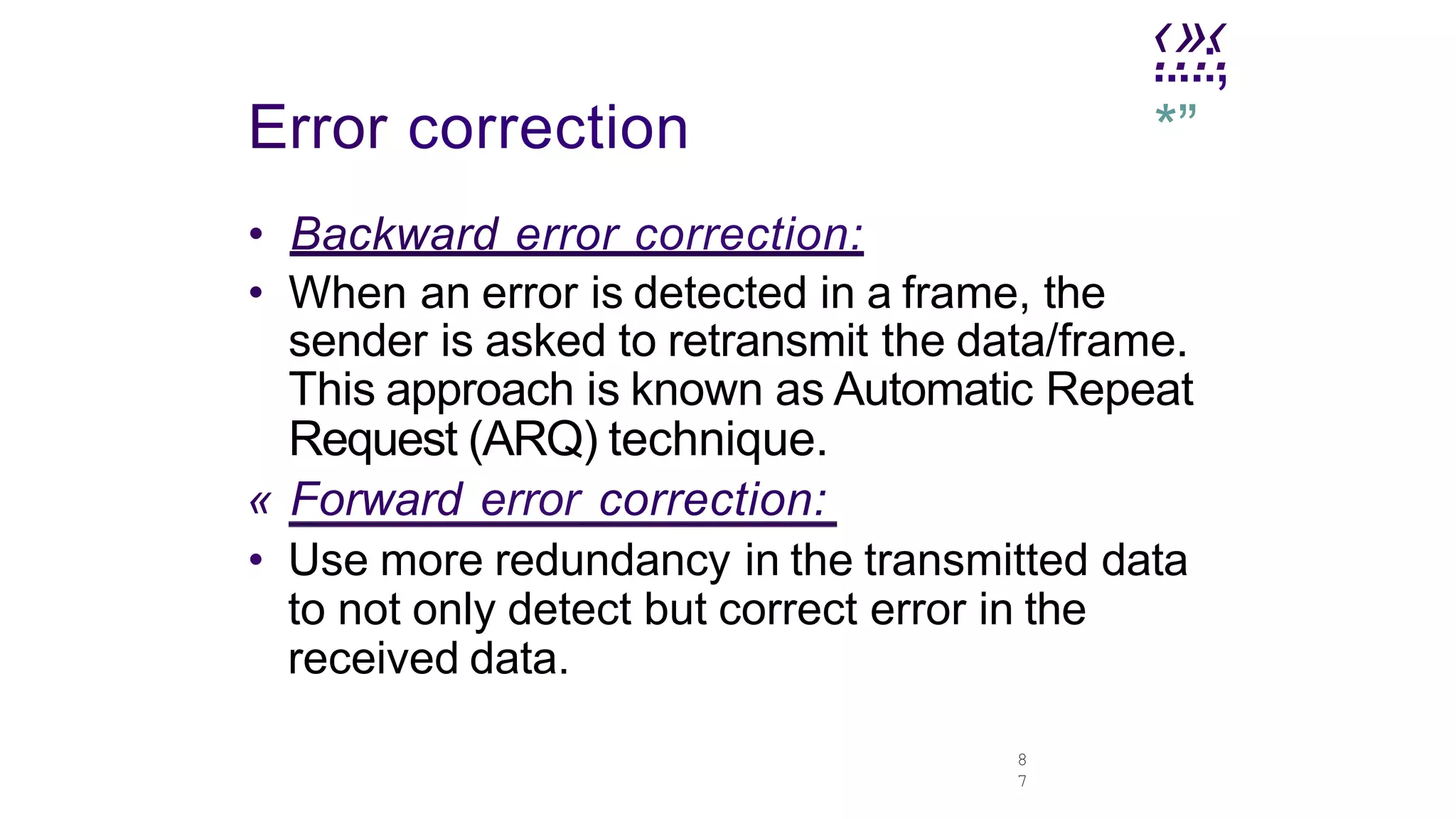 .
‹.
»
.‹
.
8
7
....:,
*”
Error correction
• Backward error correction:
• When an error is detected in a frame, the
sender is asked to retransmit the data/frame.
This approach is known as Automatic Repeat
Request (ARQ) technique.
« Forward error correction:
• Use more redundancy in the transmitted data
to not only detect but correct error in the
received data.
 