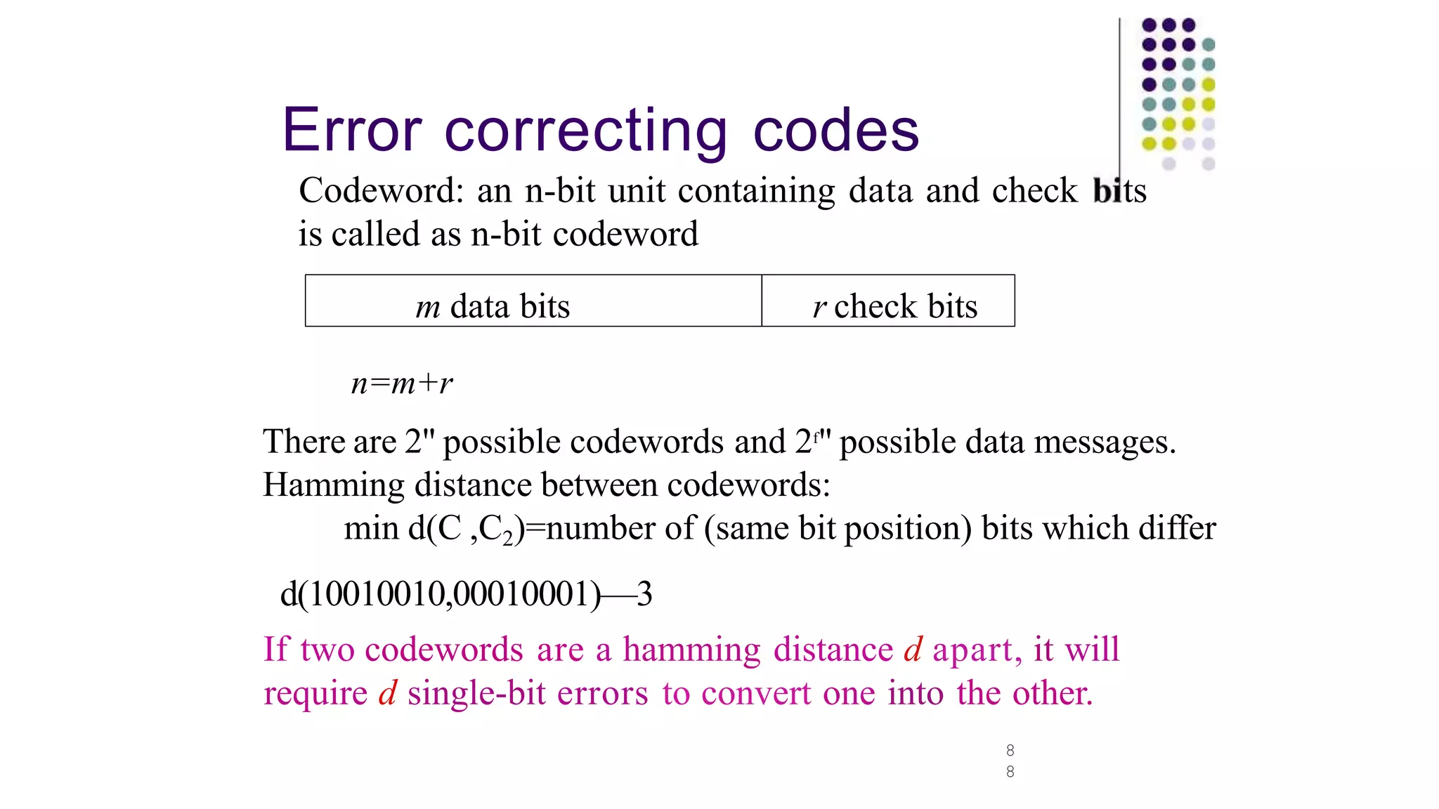 Error correcting codes
8
8
Codeword: an n-bit unit containing data and check ts
is called as n-bit codeword
m data bits
n=m+r
There are 2" possible codewords and 2f
" possible data messages.
Hamming distance between codewords:
min d(C ,C2)=number of (same bit position) bits which differ
d(10010010,00010001)—3
If two codewords are a hamming distance d apart, it will
require d single-bit errors to convert one into the other.
r check bits
 