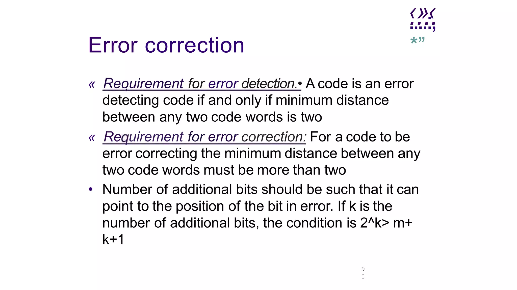 .
‹.
»
.‹
.
9
0
....:,
*”
Error correction
« Reouirement for error detection.• A code is an error
detecting code if and only if minimum distance
between any two code words is two
« Re uirement for error correction: For a code to be
error correcting the minimum distance between any
two code words must be more than two
• Number of additional bits should be such that it can
point to the position of the bit in error. If k is the
number of additional bits, the condition is 2^k> m+
k+1
 