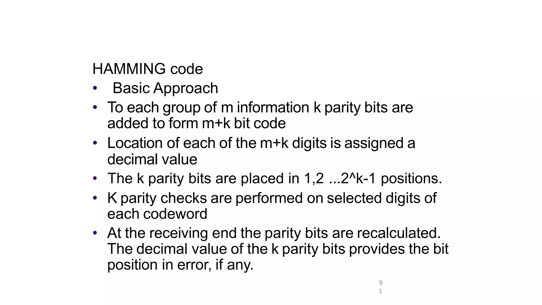HAMMING code
• Basic Approach
• To each group of m information k parity bits are
added to form m+k bit code
• Location of each of the m+k digits is assigned a
decimal value
• The k parity bits are placed in 1,2 ...2^k-1 positions.
• K parity checks are performed on selected digits of
each codeword
• At the receiving end the parity bits are recalculated.
The decimal value of the k parity bits provides the bit
position in error, if any.
9
1
 