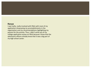 Kavya I was really, really involved with FBLA with most of my application showcasing my accomplishments in the organization and my recommendations highlighting my passion for the activity. Thus, I didn’t write any of my college application essays on FBLA because I knew that the admissions officers already knew that it was a big part of my high school career. 