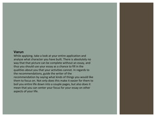 Varun While applying, take a look at your entire application and analyze what character you have built. There is absolutely no way that that picture can be complete without an essay, and thus you should use your essay as a chance to fill in the qualities about you that your activities cannot. In regards to the recommendations, guide the writer of the recommendation by saying what kinds of things you would like them to focus on. Not only does this make it easier for them to boil you entire life down into a couple pages, but also does it mean that you can center your focus for your essay on other aspects of your life.  